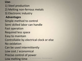 Use-
1) Steel production
2) Melting non-ferrous metals
3) Electronic industry
 Advantages
Simple method to control
Semi skilled labor can handle
Fast operation
Required less space
Easy to maintain
Controllable by electrical clock or else
No oxidation
Can be used intermittently
Low cost / economical
Precise control of power
Low melting time Mr. Vijay Balu Raskar - Electrical Engineer
 