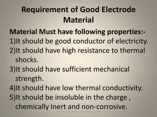 Requirement of Good Electrode
            Material
Material Must have following properties:-
1)It should be good conductor of electricity.
2)It should have high resistance to thermal
  shocks.
3)It should have sufficient mechanical
  strength.
4)It should have low thermal conductivity.
5)It should be insoluble in the charge ,
  chemically Inert and non-corrosive.
               Mr. Vijay Balu Raskar - Electrical Engineer
 
