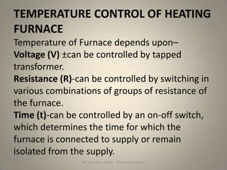 TEMPERATURE CONTROL OF HEATING
FURNACE
Temperature of Furnace depends upon–
Voltage (V) ±can be controlled by tapped
transformer.
Resistance (R)-can be controlled by switching in
various combinations of groups of resistance of
the furnace.
Time (t)-can be controlled by an on-off switch,
which determines the time for which the
furnace is connected to supply or remain
isolated from the supply.
                Mr. Vijay Balu Raskar - Electrical Engineer
 