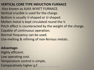 VERTICAL CORE TYPE INDUCTION FURNACE
Also known as AJAX-WYATT FURNACE.
Vertical crucible is used for the charge.
Bottom is usually V-shaped or U-shaped.
Molten metal is kept circulated round the V.
Pinch effect is counteracted by the weight of the charge.
Capable of continuous operation.
Normal frequency can be used.
Use-melting & refining of non-ferrous metals .

Advantage-
Highly efficient.
Low operating cost.
Temperature control is simple.
Comparatively higher p.f Balu Raskar - Electrical Engineer
                      Mr. Vijay
 