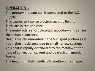 OPERATION:-
The primary inductor coil is connected to the A.C.
Supply.
This causes an intense electromagnetic field to
fluctuate in the iron core.
The metal acts a short circuited secondary and carries
the induced currents.
Heat is mainly generated in the V shaped portion as it
has highest resistance due to small narrow section.
This heat is rapidly distributed to the metal with the
help of convection current and by electromagnetic
forces.
The heat ultimately results into melting of a charge.
                   Mr. Vijay Balu Raskar - Electrical Engineer
 