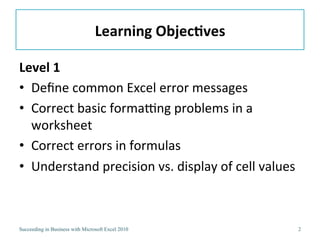 Learning ObjectivesLevel 1Define common Excel error messagesCorrect basic formatting problems in a worksheetCorrect errors in simple formulasDetermine the order of precedence in formulasUnderstand precision versus display for cell values