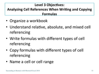 Level 2 Objectives:Calculating and Comparing Data Using Simple FunctionsWorking with Multiple WorksheetsCalculating Totals Using the SUM FunctionUnderstand how functions work: syntax, arguments, and algorithmsCalculating Quickly with AutoSumCalculating Average, Minimum, and Maximum ValuesInserting Rows and the Impact on Formulas (read on your own)Calculate the Number of Values Using the COUNT and COUNTA Functions