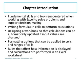 Chapter IntroductionFundamental skills and tools encountered when working with Excel to solve problems and support decision makingWriting formulas in cells to perform calculationsDesigning a workbook so that calculations can be automatically updated if input values are changedFormatting options that can be applied to cells and ranges of cellsRules that affect how information is displayed and calculations are performed in an Excel worksheet