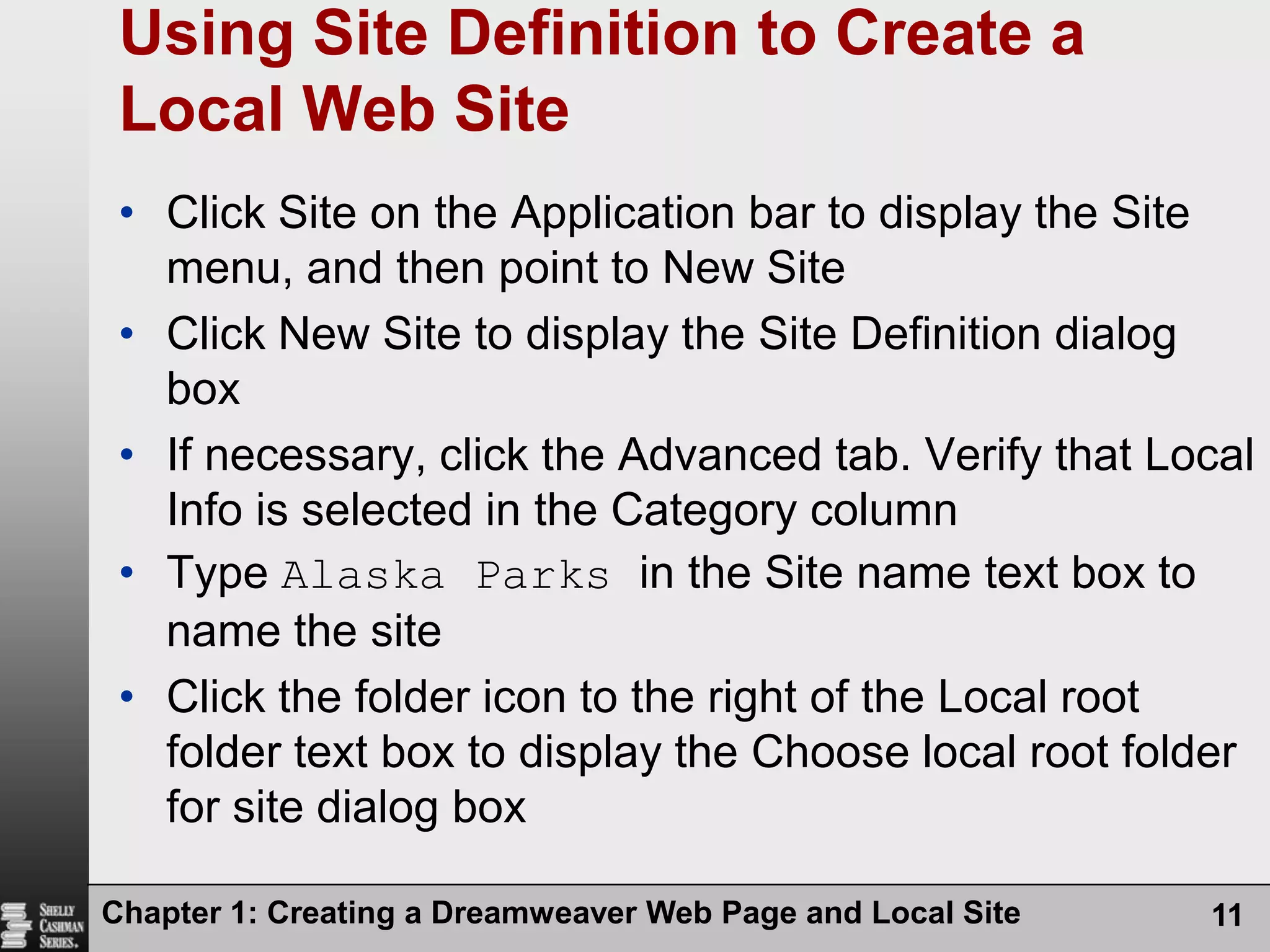 Chapter 1: Creating a Dreamweaver Web Page and Local Site11Using Site Definition to Create a Local Web SiteClick Site on the Application bar to display the Site menu, and then point to New SiteClick New Site to display the Site Definition dialog boxIf necessary, click the Advanced tab. Verify that Local Info is selected in the Category columnType Alaska Parks in the Site name text box to name the siteClick the folder icon to the right of the Local root folder text box to display the Choose local root folder for site dialog box