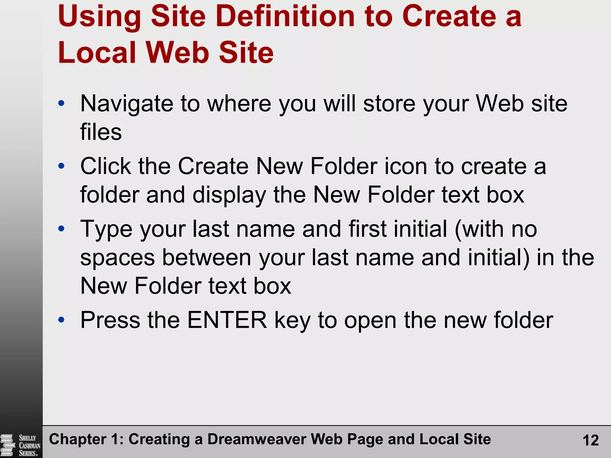 Chapter 1: Creating a Dreamweaver Web Page and Local Site12Using Site Definition to Create a Local Web SiteNavigate to where you will store your Web site filesClick the Create New Folder icon to create a folder and display the New Folder text boxType your last name and first initial (with no spaces between your last name and initial) in the  New Folder text boxPress the ENTER key to open the new folder
