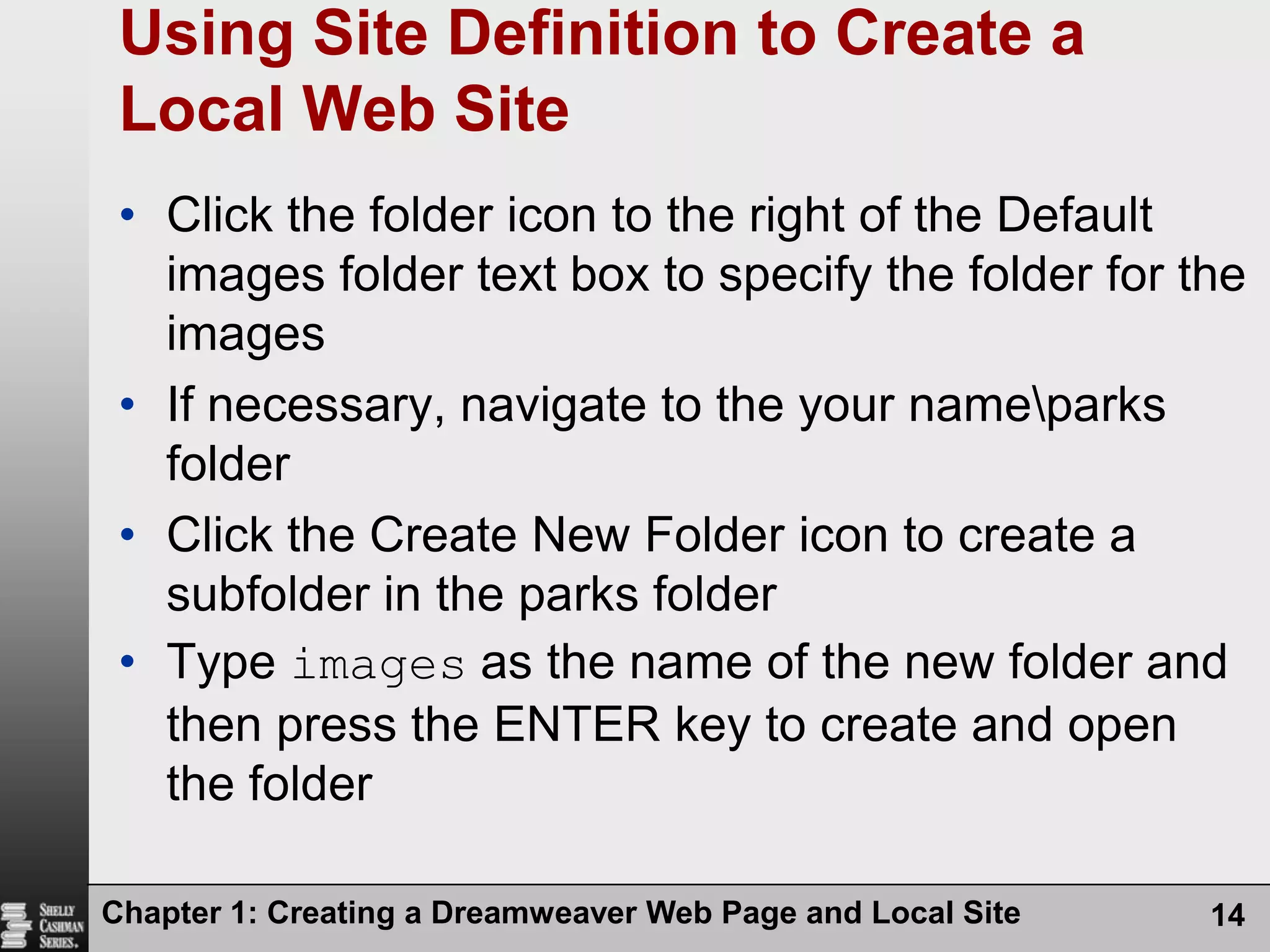 Chapter 1: Creating a Dreamweaver Web Page and Local Site14Using Site Definition to Create a Local Web SiteClick the folder icon to the right of the Default images folder text box to specify the folder for the imagesIf necessary, navigate to the your name\parks folderClick the Create New Folder icon to create a subfolder in the parks folderType images as the name of the new folder and then press the ENTER key to create and open the folder