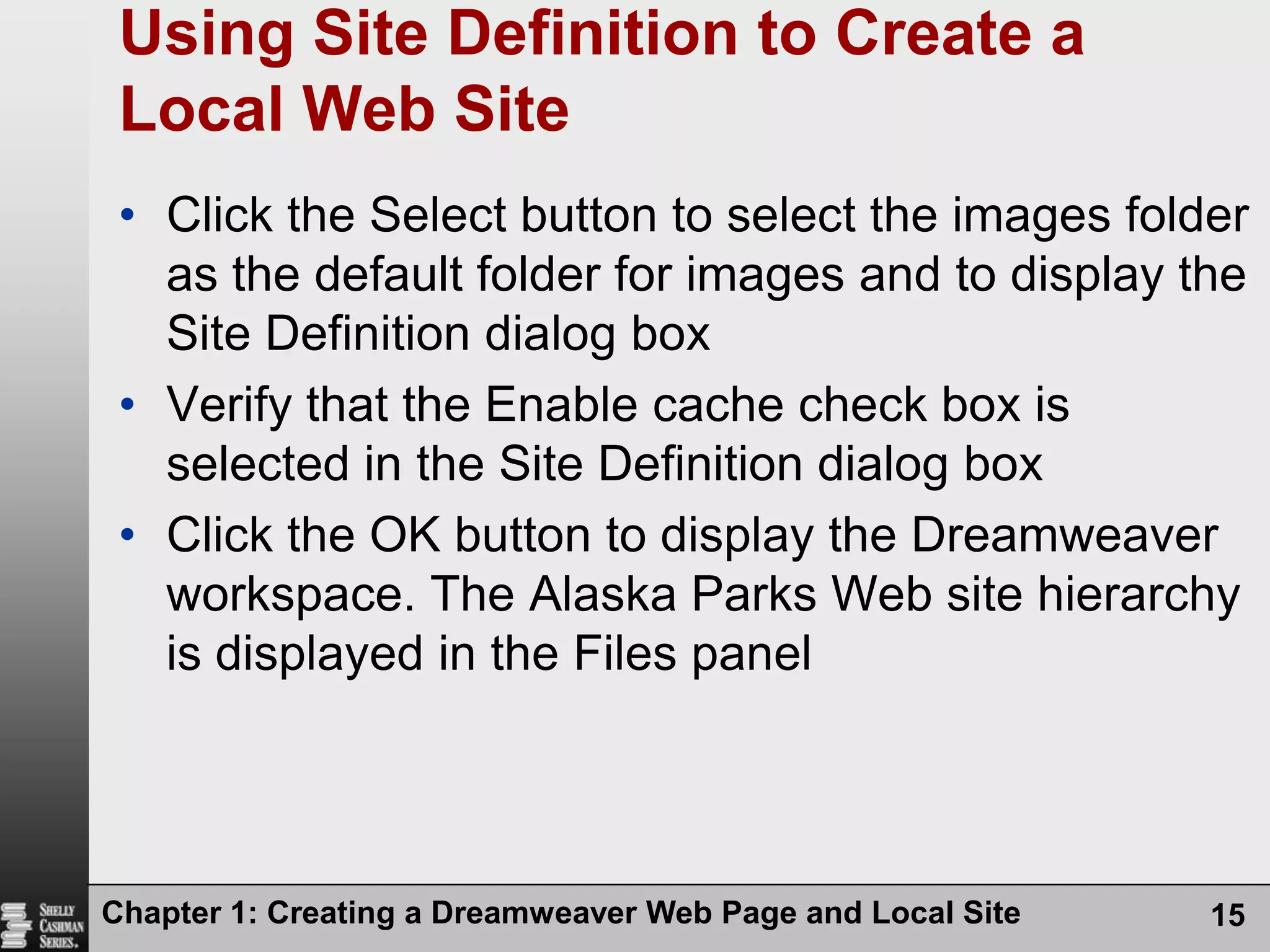 Chapter 1: Creating a Dreamweaver Web Page and Local Site15Using Site Definition to Create a Local Web SiteClick the Select button to select the images folder as the default folder for images and to display the Site Definition dialog boxVerify that the Enable cache check box is selected in the Site Definition dialog boxClick the OK button to display the Dreamweaver workspace. The Alaska Parks Web site hierarchy is displayed in the Files panel