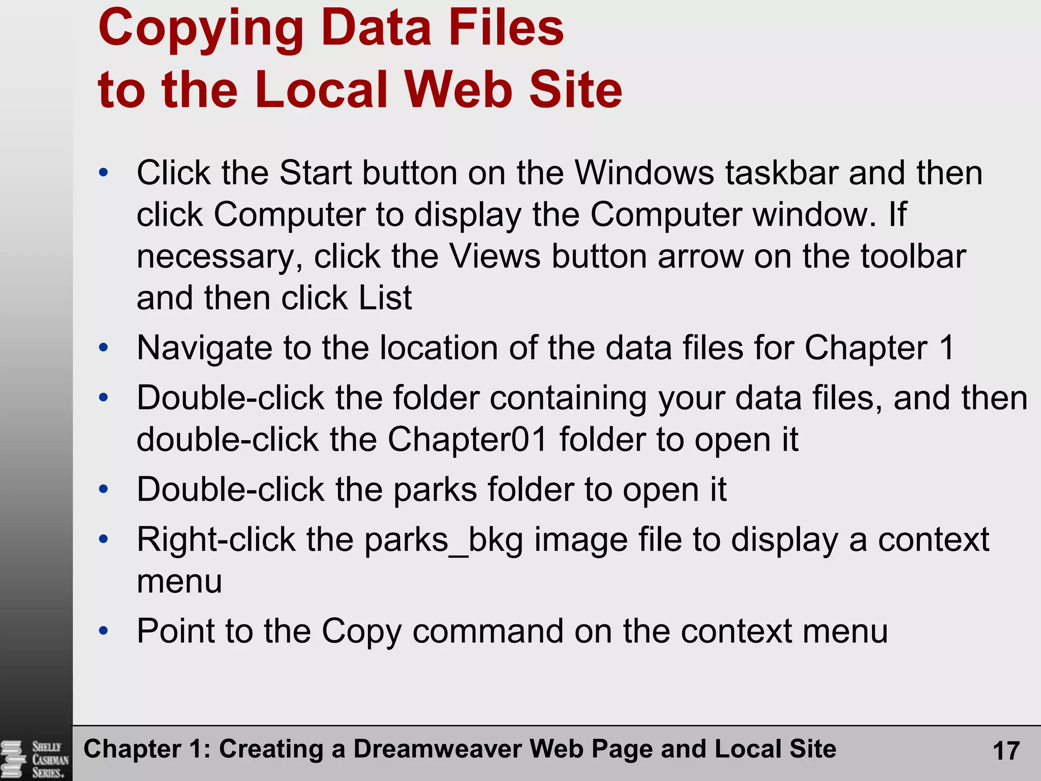 Chapter 1: Creating a Dreamweaver Web Page and Local Site17Copying Data Files to the Local Web SiteClick the Start button on the Windows taskbar and then click Computer to display the Computer window. If necessary, click the Views button arrow on the toolbar and then click ListNavigate to the location of the data files for Chapter 1Double-click the folder containing your data files, and then double-click the Chapter01 folder to open itDouble-click the parks folder to open itRight-click the parks_bkg image file to display a context menuPoint to the Copy command on the context menu