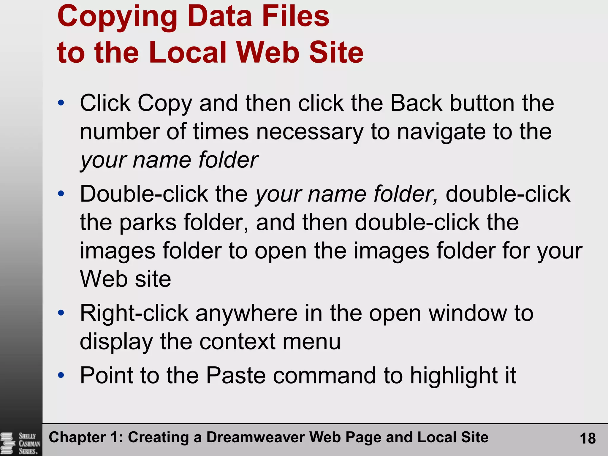 Chapter 1: Creating a Dreamweaver Web Page and Local Site18Copying Data Files to the Local Web SiteClick Copy and then click the Back button the number of times necessary to navigate to the your name folderDouble-click the your name folder, double-click the parks folder, and then double-click the images folder to open the images folder for your Web siteRight-click anywhere in the open window to display the context menuPoint to the Paste command to highlight it