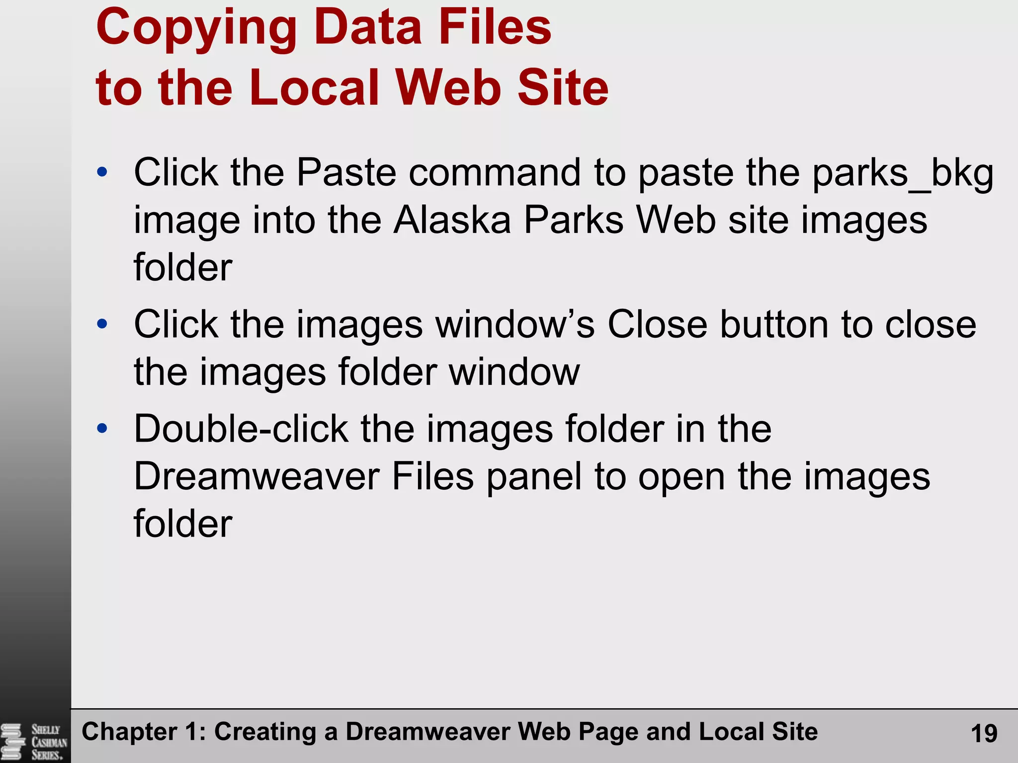 Chapter 1: Creating a Dreamweaver Web Page and Local Site19Copying Data Files to the Local Web SiteClick the Paste command to paste the parks_bkg image into the Alaska Parks Web site images folderClick the images window’s Close button to close the images folder windowDouble-click the images folder in the Dreamweaver Files panel to open the images folder