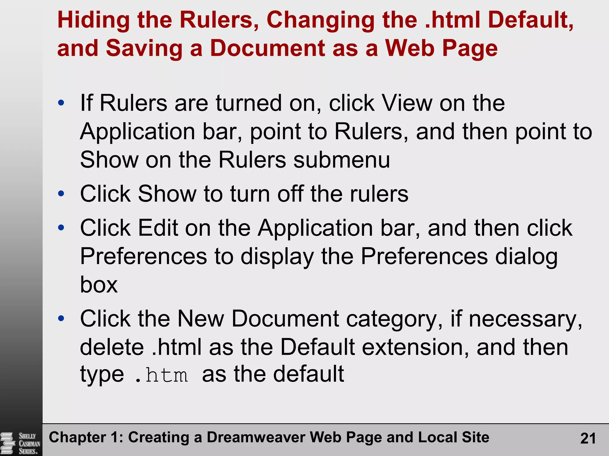 Chapter 1: Creating a Dreamweaver Web Page and Local Site21Hiding the Rulers, Changing the .html Default, and Saving a Document as a Web PageIf Rulers are turned on, click View on the Application bar, point to Rulers, and then point to Show on the Rulers submenuClick Show to turn off the rulersClick Edit on the Application bar, and then click Preferences to display the Preferences dialog boxClick the New Document category, if necessary, delete .html as the Default extension, and then type .htm as the default