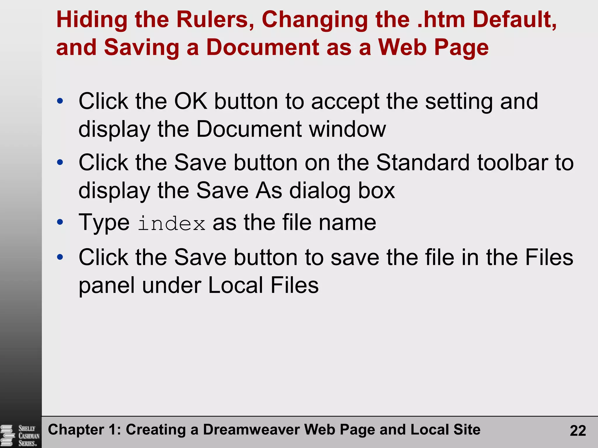 Chapter 1: Creating a Dreamweaver Web Page and Local Site22Hiding the Rulers, Changing the .htm Default, and Saving a Document as a Web PageClick the OK button to accept the setting and display the Document windowClick the Save button on the Standard toolbar to display the Save As dialog box Type index as the file nameClick the Save button to save the file in the Files panel under Local Files