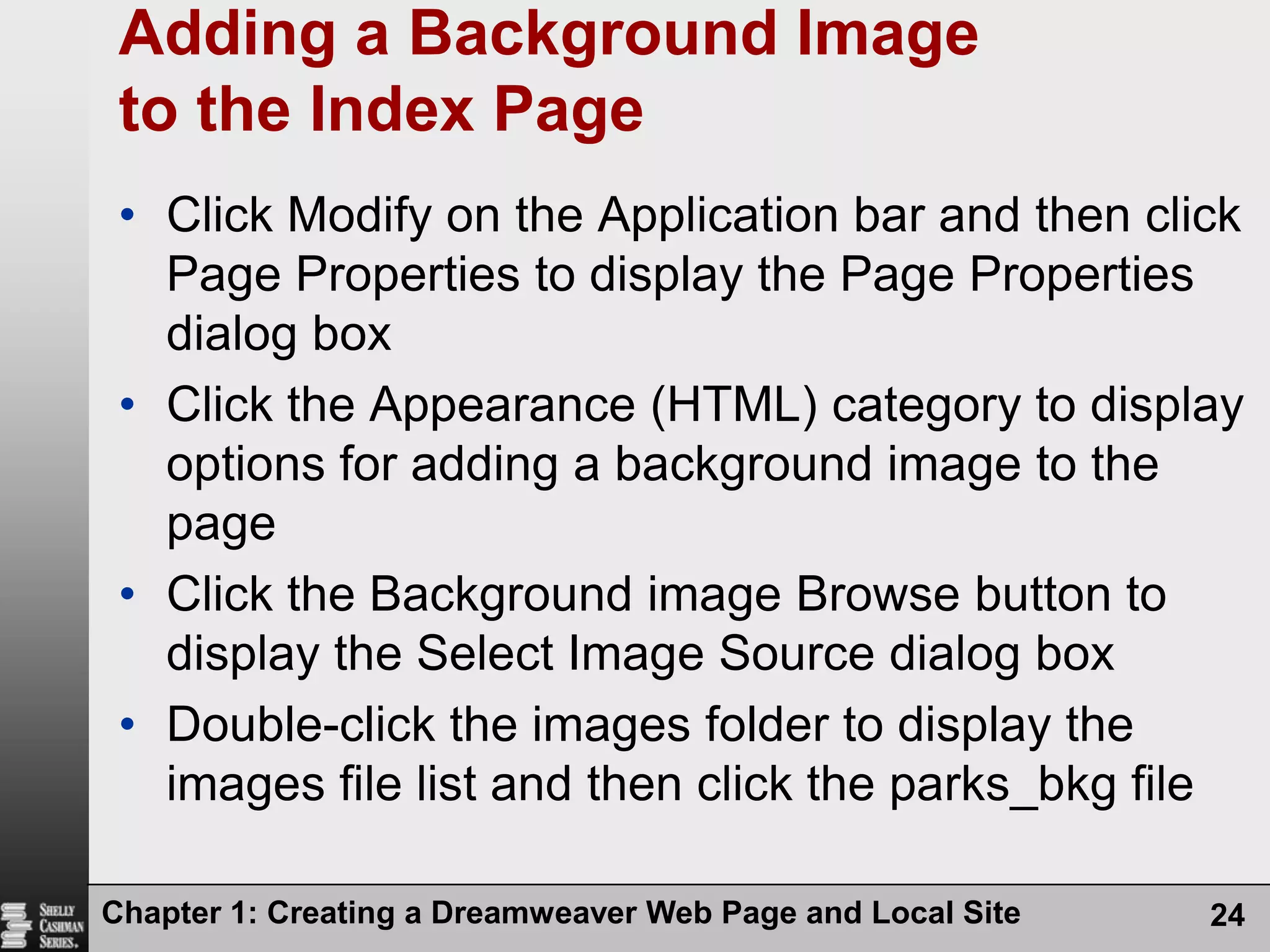 Chapter 1: Creating a Dreamweaver Web Page and Local Site24Adding a Background Image to the Index PageClick Modify on the Application bar and then click Page Properties to display the Page Properties dialog boxClick the Appearance (HTML) category to display options for adding a background image to the pageClick the Background image Browse button to display the Select Image Source dialog boxDouble-click the images folder to display the images file list and then click the parks_bkg file