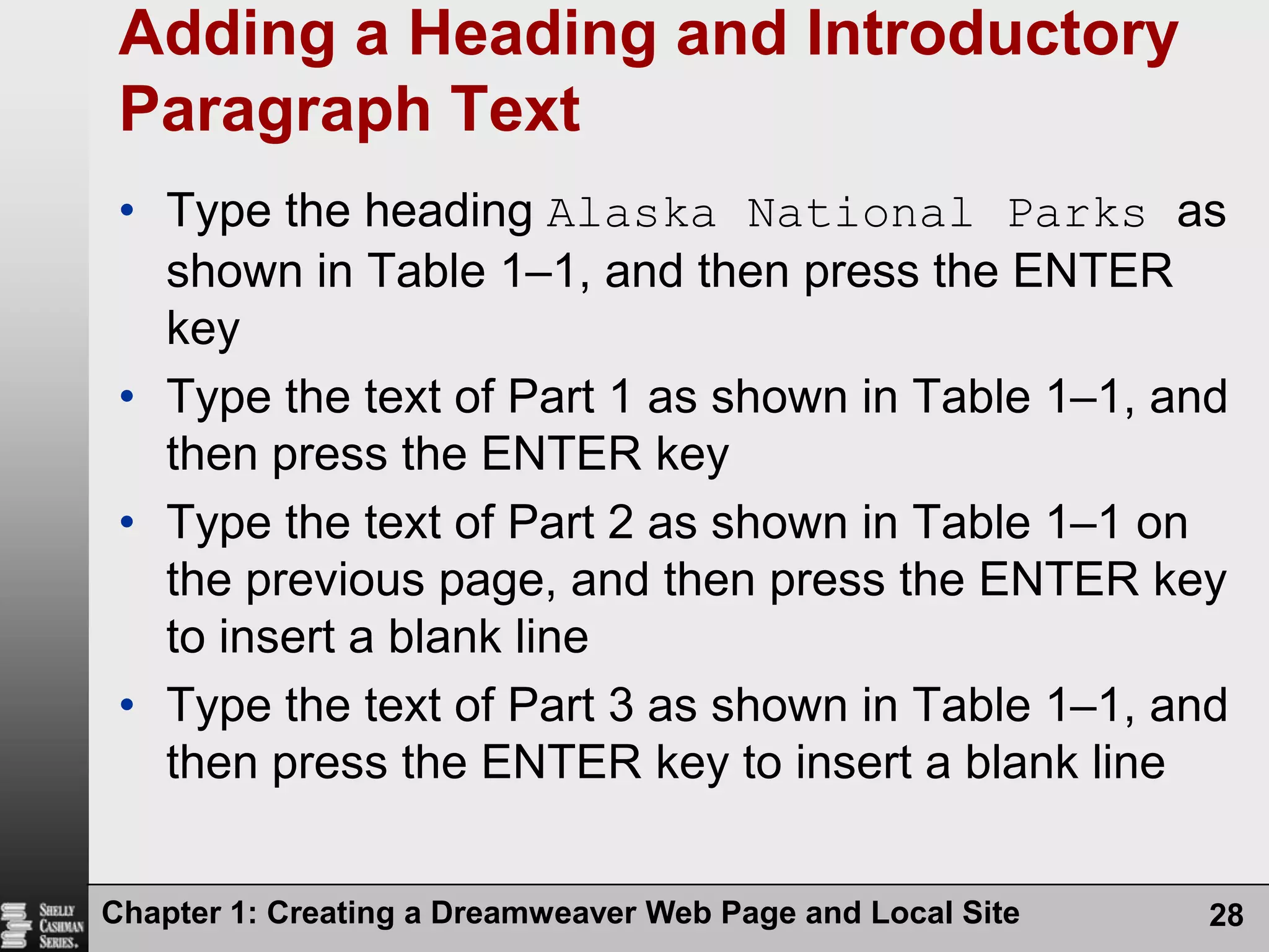 Chapter 1: Creating a Dreamweaver Web Page and Local Site28Adding a Heading and Introductory Paragraph TextType the heading Alaska National Parks as shown in Table 1–1, and then press the ENTER keyType the text of Part 1 as shown in Table 1–1, and then press the ENTER keyType the text of Part 2 as shown in Table 1–1 on the previous page, and then press the ENTER key to insert a blank lineType the text of Part 3 as shown in Table 1–1, and then press the ENTER key to insert a blank line