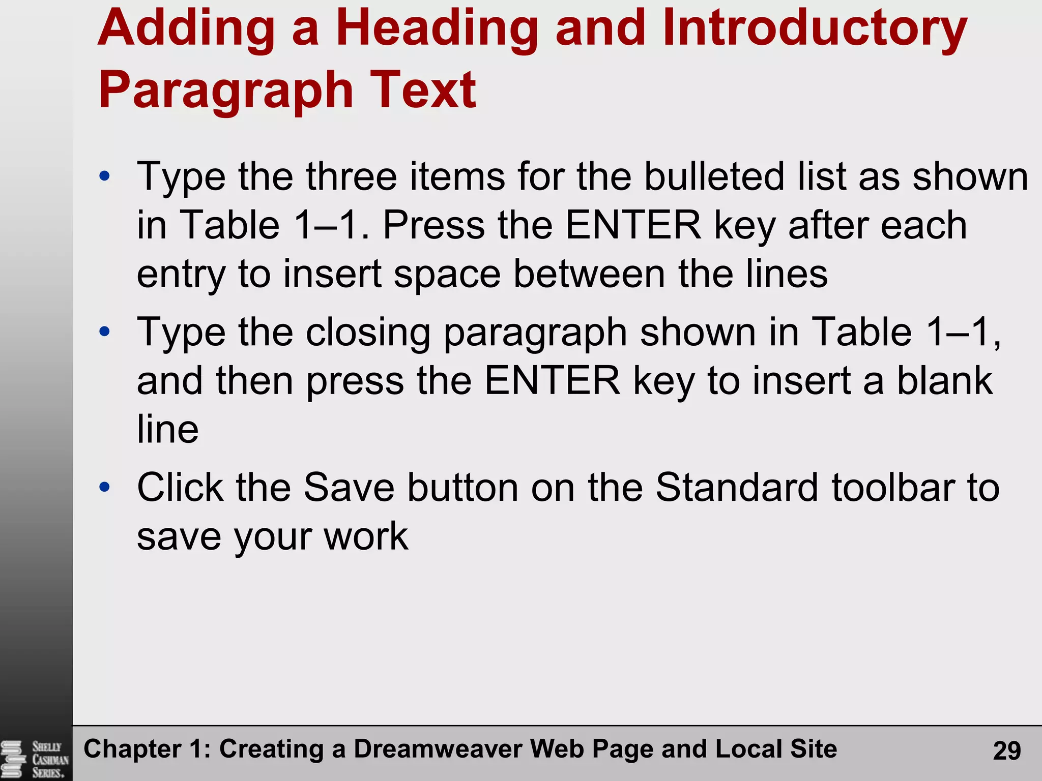 Chapter 1: Creating a Dreamweaver Web Page and Local Site29Adding a Heading and Introductory Paragraph TextType the three items for the bulleted list as shown in Table 1–1. Press the ENTER key after each entry to insert space between the linesType the closing paragraph shown in Table 1–1, and then press the ENTER key to insert a blank lineClick the Save button on the Standard toolbar to save your work