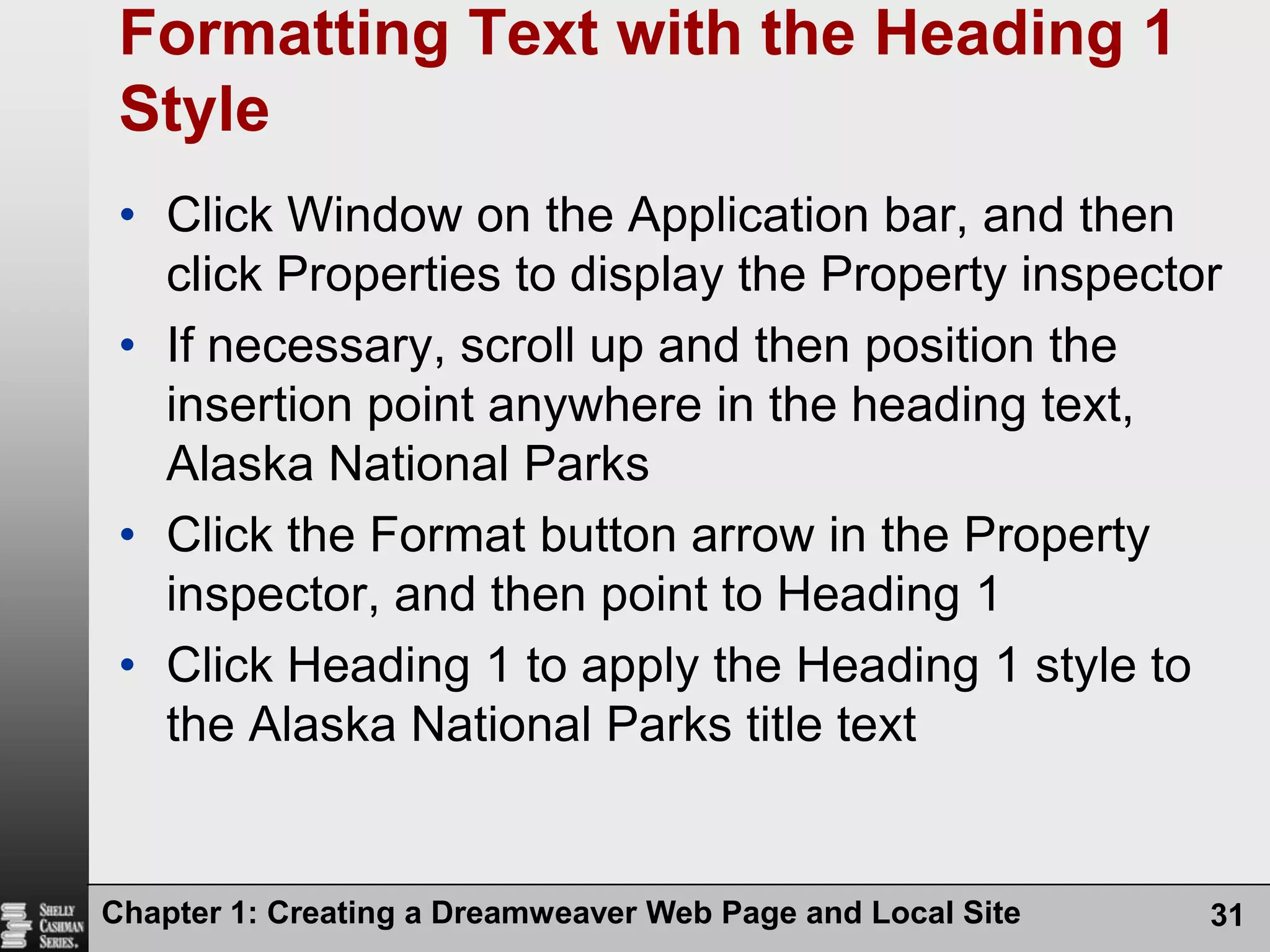Chapter 1: Creating a Dreamweaver Web Page and Local Site31Formatting Text with the Heading 1 StyleClick Window on the Application bar, and then click Properties to display the Property inspectorIf necessary, scroll up and then position the insertion point anywhere in the heading text, Alaska National ParksClick the Format button arrow in the Property inspector, and then point to Heading 1Click Heading 1 to apply the Heading 1 style to the Alaska National Parks title text