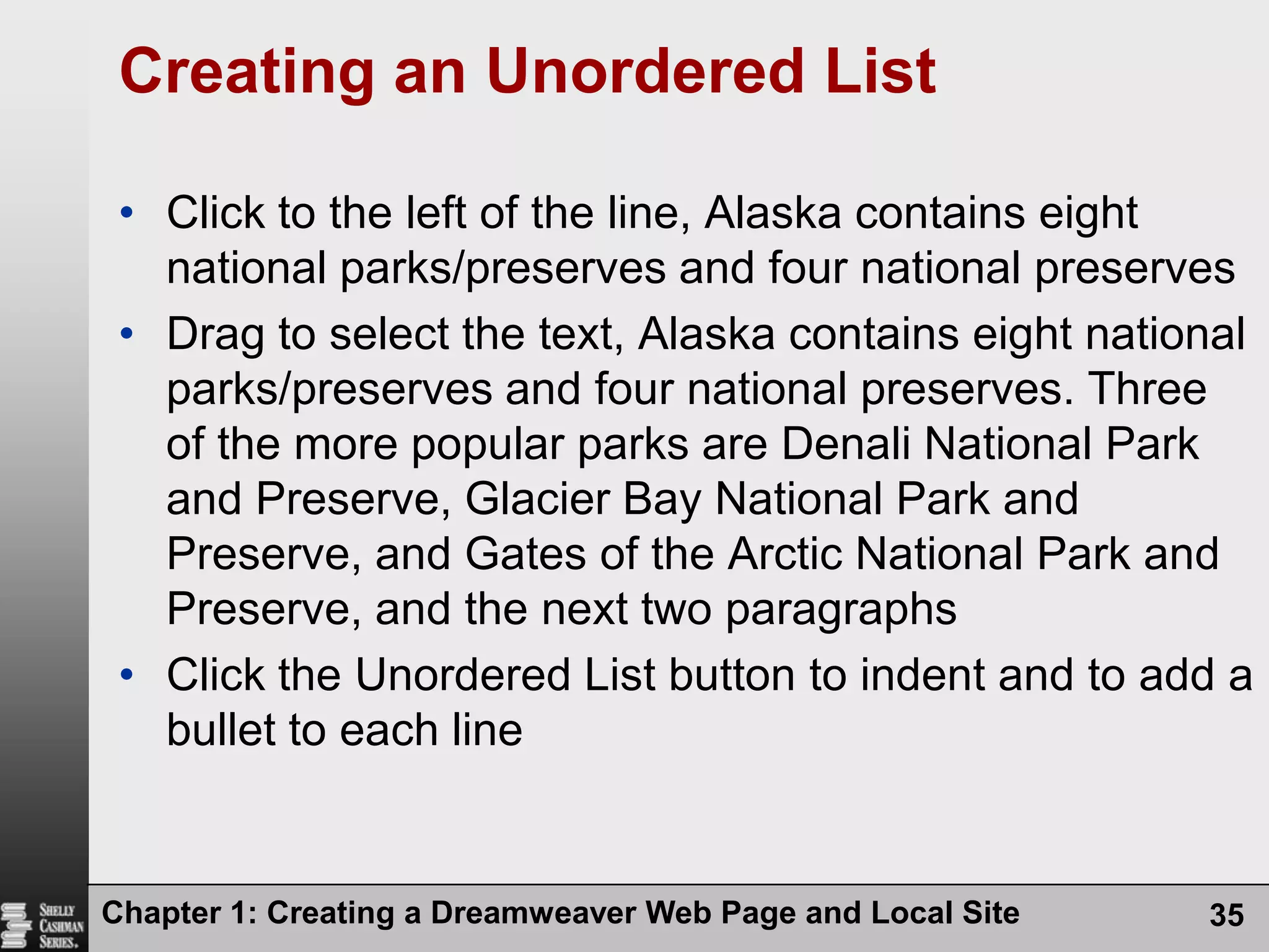 Chapter 1: Creating a Dreamweaver Web Page and Local Site35Creating an Unordered ListClick to the left of the line, Alaska contains eight national parks/preserves and four national preservesDrag to select the text, Alaska contains eight national parks/preserves and four national preserves. Three of the more popular parks are Denali National Park and Preserve, Glacier Bay National Park and Preserve, and Gates of the Arctic National Park and Preserve, and the next two paragraphsClick the Unordered List button to indent and to add a bullet to each line