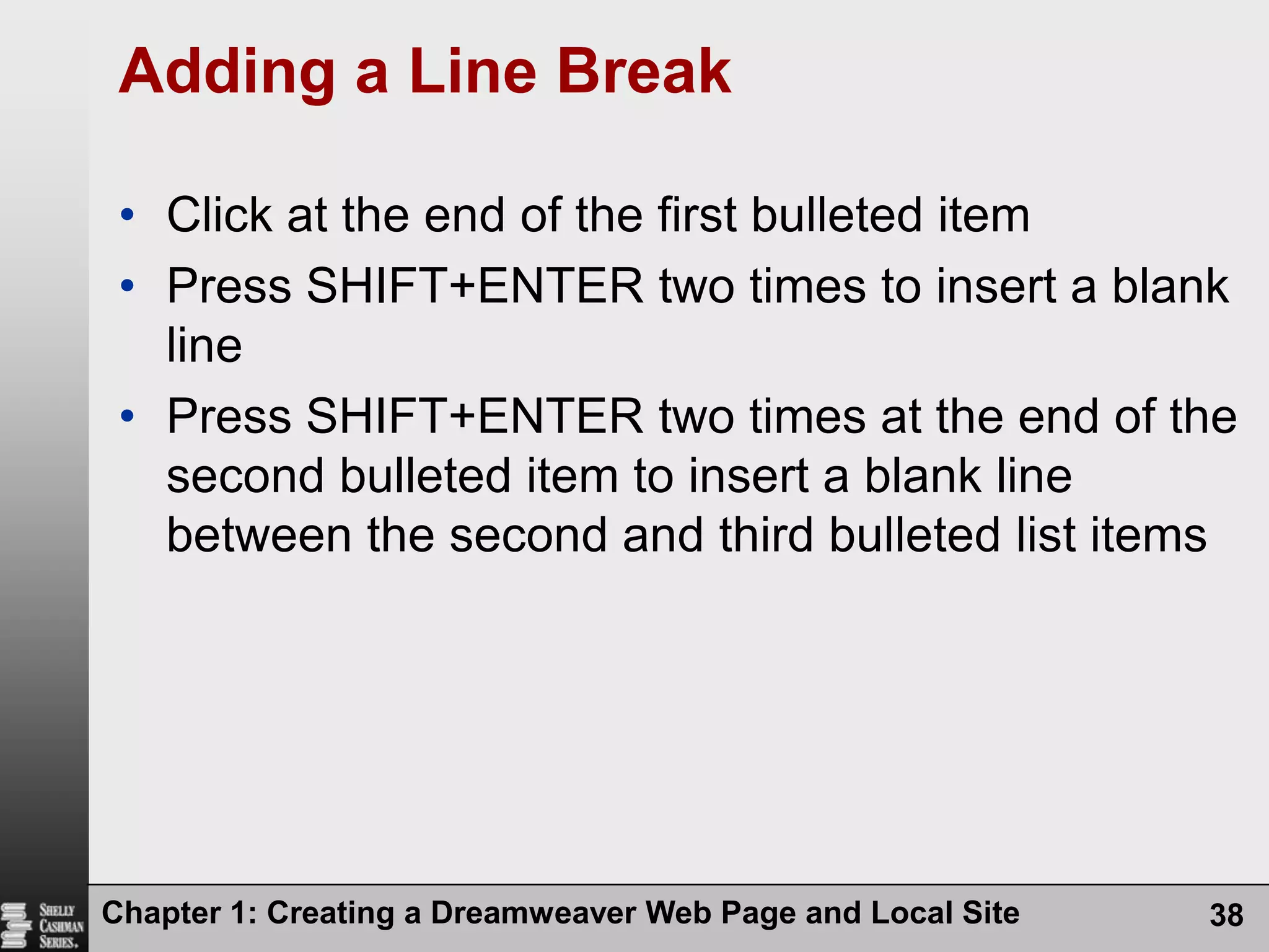 Chapter 1: Creating a Dreamweaver Web Page and Local Site38Adding a Line BreakClick at the end of the first bulleted itemPress SHIFT+ENTER two times to insert a blank linePress SHIFT+ENTER two times at the end of the second bulleted item to insert a blank line between the second and third bulleted list items