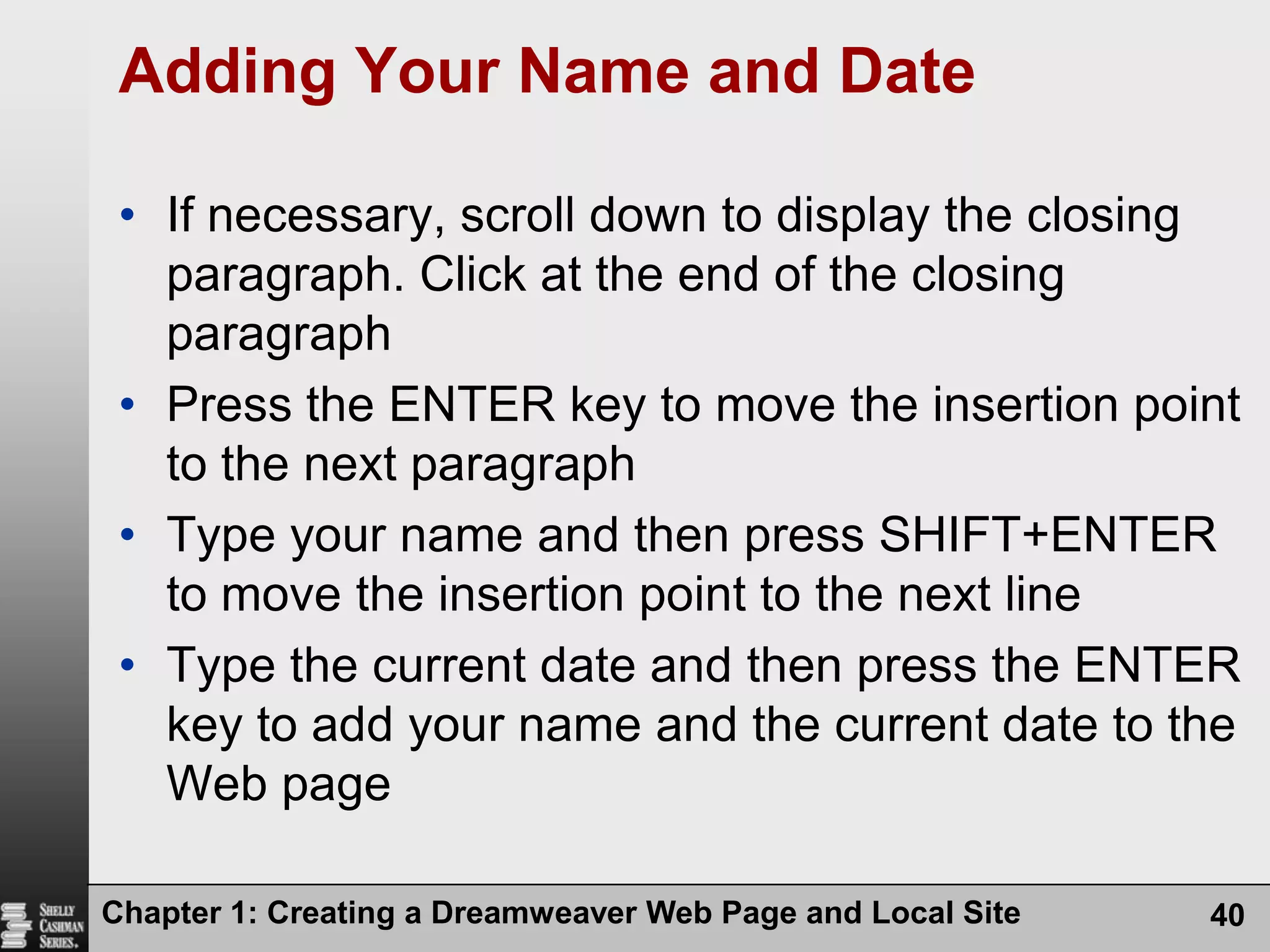 Chapter 1: Creating a Dreamweaver Web Page and Local Site40Adding Your Name and DateIf necessary, scroll down to display the closing paragraph. Click at the end of the closing paragraphPress the ENTER key to move the insertion point to the next paragraphType your name and then press SHIFT+ENTER to move the insertion point to the next lineType the current date and then press the ENTER key to add your name and the current date to the Web page