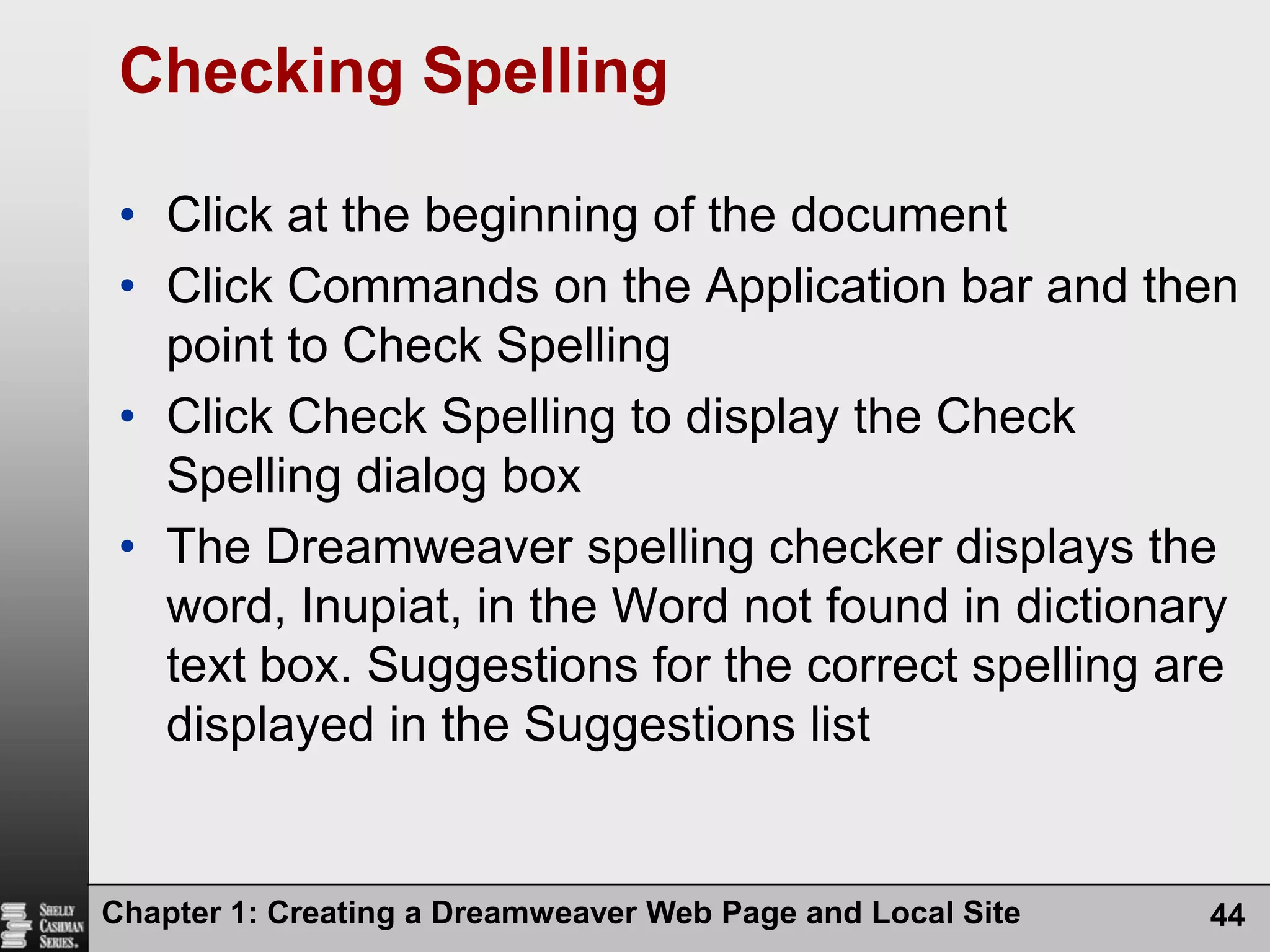 Chapter 1: Creating a Dreamweaver Web Page and Local Site44Checking SpellingClick at the beginning of the documentClick Commands on the Application bar and then point to Check SpellingClick Check Spelling to display the Check Spelling dialog boxThe Dreamweaver spelling checker displays the word, Inupiat, in the Word not found in dictionary text box. Suggestions for the correct spelling are displayed in the Suggestions list