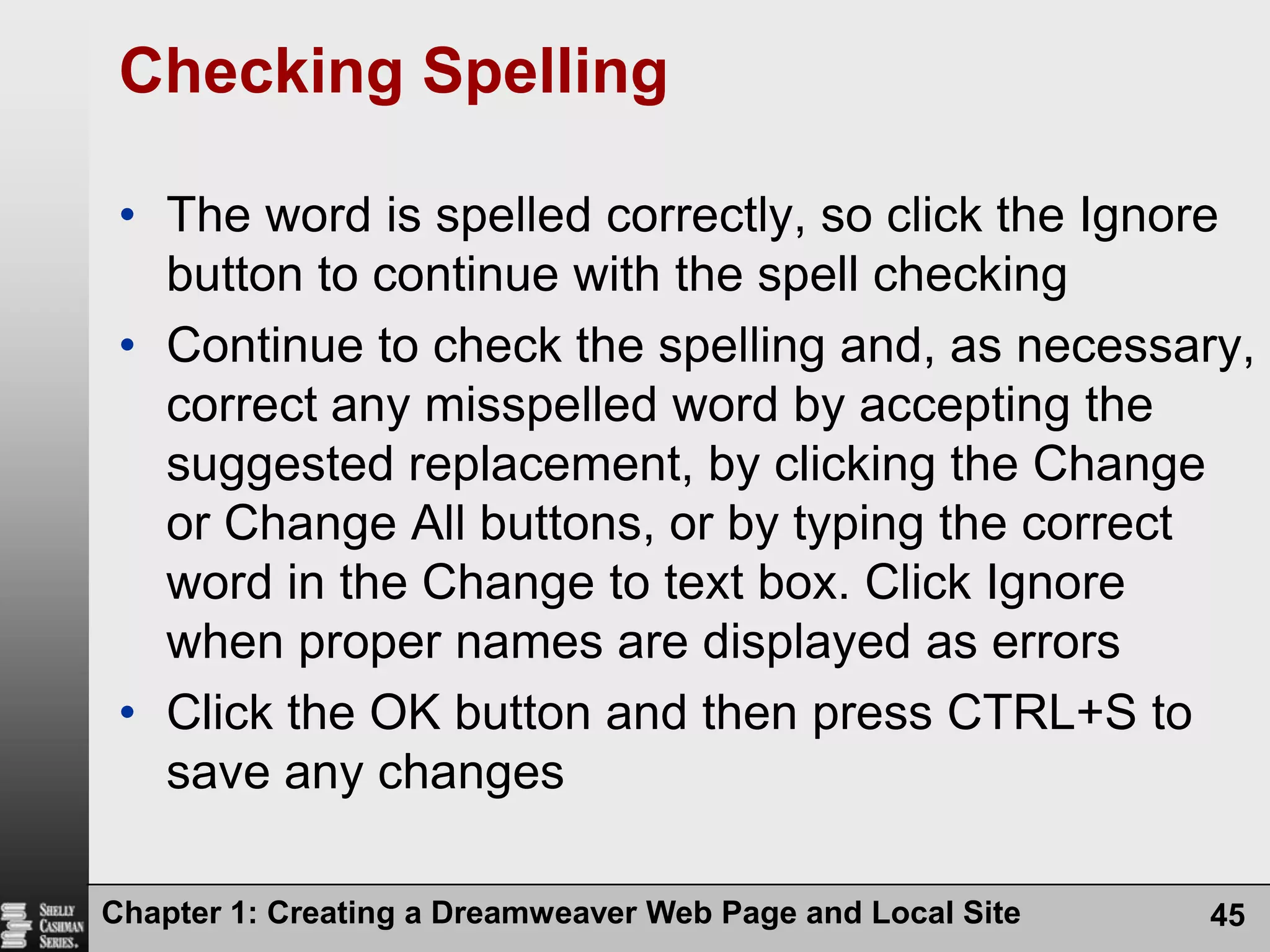 Chapter 1: Creating a Dreamweaver Web Page and Local Site45Checking SpellingThe word is spelled correctly, so click the Ignore button to continue with the spell checkingContinue to check the spelling and, as necessary, correct any misspelled word by accepting the suggested replacement, by clicking the Change or Change All buttons, or by typing the correct word in the Change to text box. Click Ignore when proper names are displayed as errorsClick the OK button and then press CTRL+S to save any changes