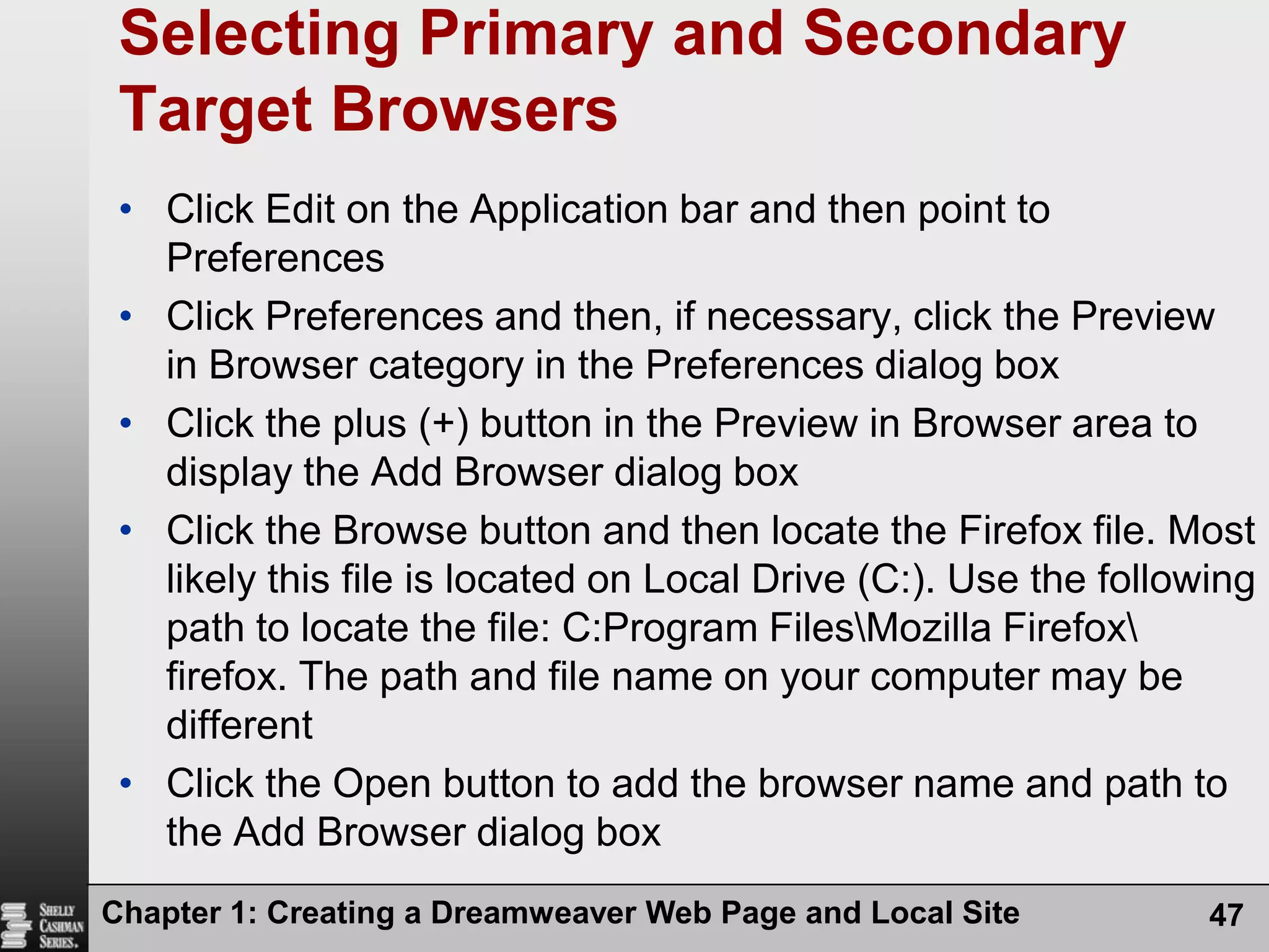 Chapter 1: Creating a Dreamweaver Web Page and Local Site47Selecting Primary and Secondary Target BrowsersClick Edit on the Application bar and then point to PreferencesClick Preferences and then, if necessary, click the Preview in Browser category in the Preferences dialog boxClick the plus (+) button in the Preview in Browser area to display the Add Browser dialog boxClick the Browse button and then locate the Firefox file. Most likely this file is located on Local Drive (C:). Use the following path to locate the file: C:Program Files\Mozilla Firefox\ firefox. The path and file name on your computer may be differentClick the Open button to add the browser name and path to the Add Browser dialog box