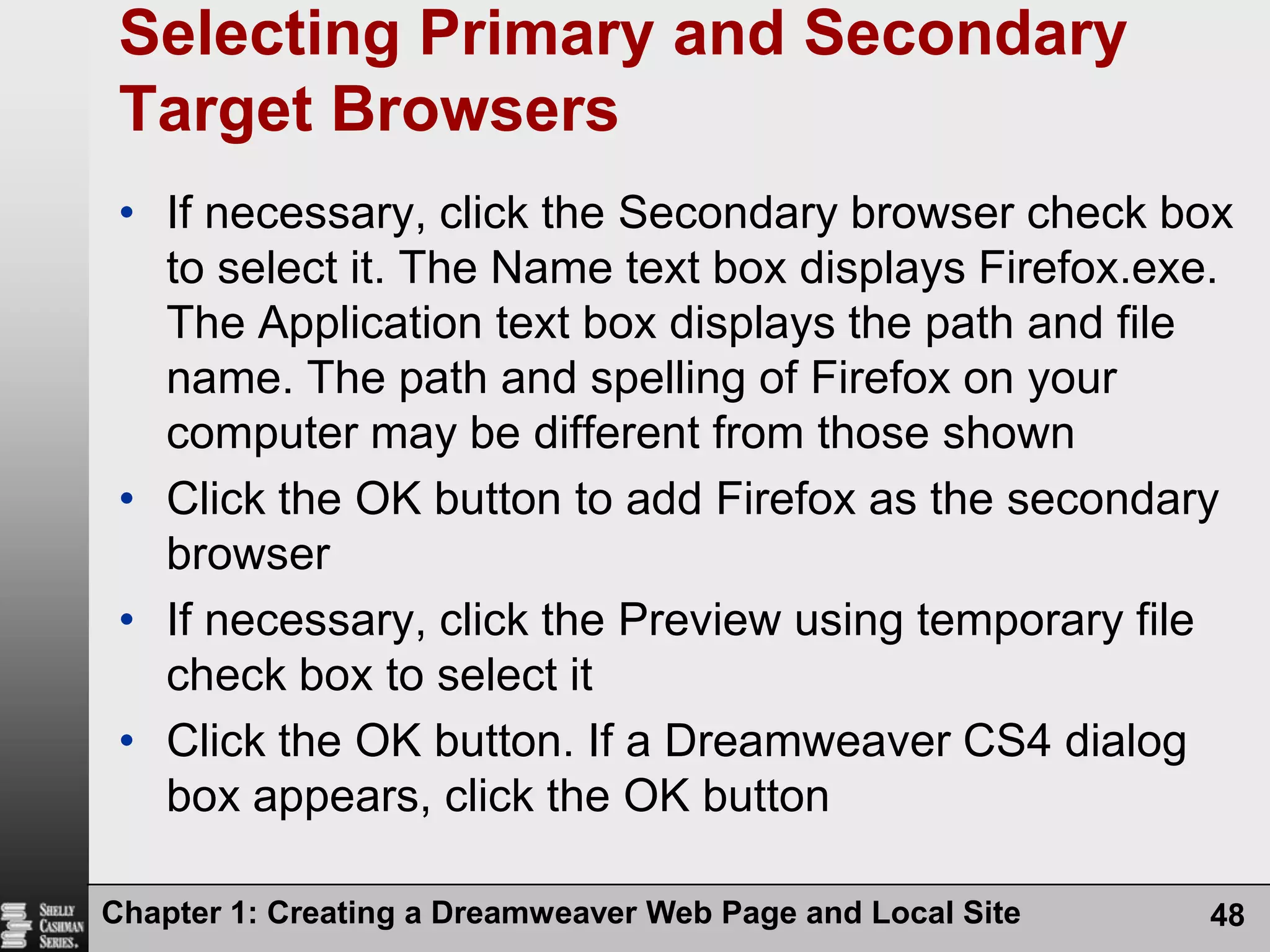 Chapter 1: Creating a Dreamweaver Web Page and Local Site48Selecting Primary and Secondary Target BrowsersIf necessary, click the Secondary browser check box to select it. The Name text box displays Firefox.exe. The Application text box displays the path and file name. The path and spelling of Firefox on your computer may be different from those shownClick the OK button to add Firefox as the secondary browserIf necessary, click the Preview using temporary file check box to select itClick the OK button. If a Dreamweaver CS4 dialog box appears, click the OK button
