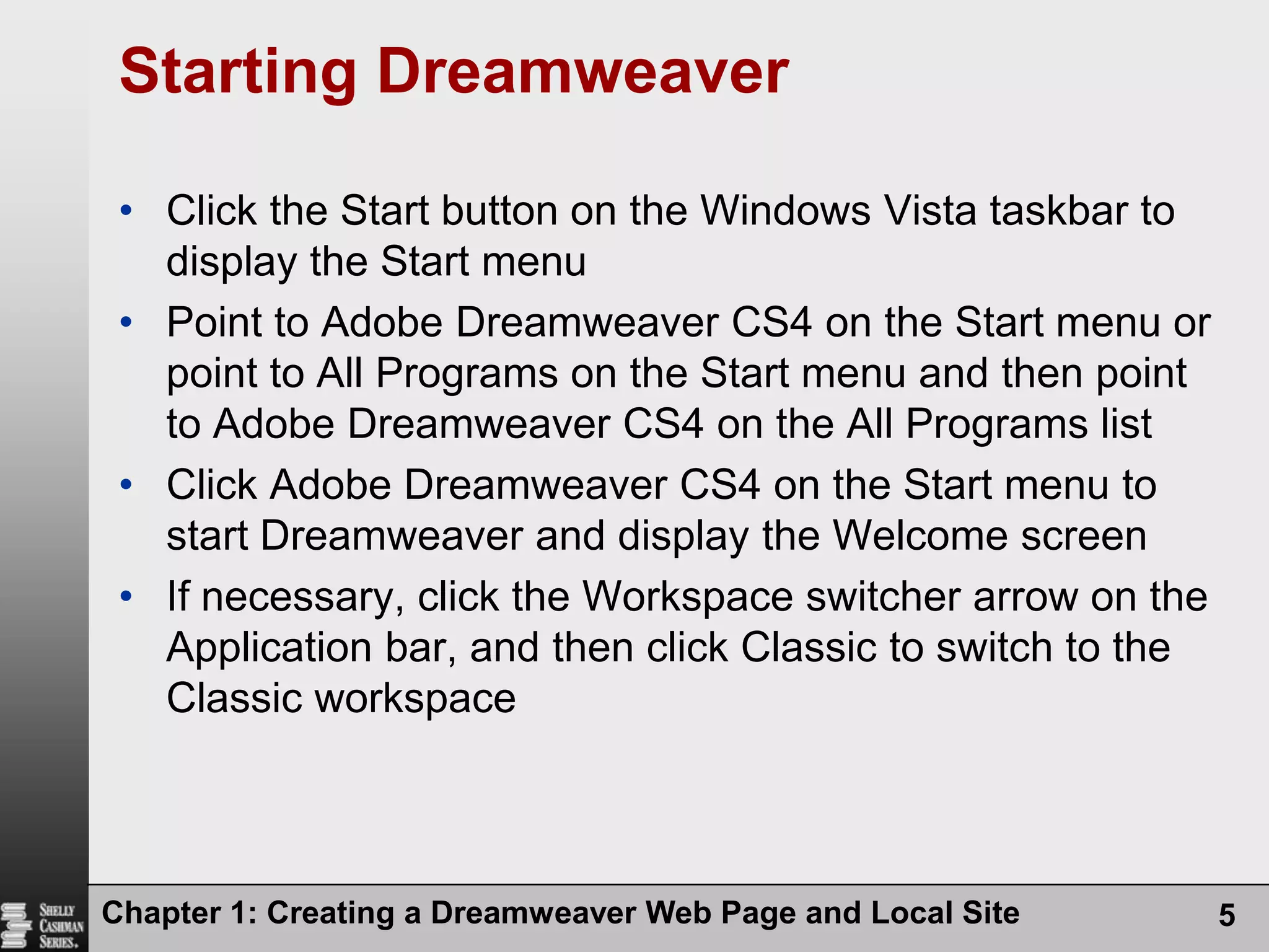 Chapter 1: Creating a Dreamweaver Web Page and Local Site5Starting DreamweaverClick the Start button on the Windows Vista taskbar to display the Start menuPoint to Adobe Dreamweaver CS4 on the Start menu or point to All Programs on the Start menu and then point to Adobe Dreamweaver CS4 on the All Programs listClick Adobe Dreamweaver CS4 on the Start menu to start Dreamweaver and display the Welcome screenIf necessary, click the Workspace switcher arrow on the Application bar, and then click Classic to switch to the Classic workspace