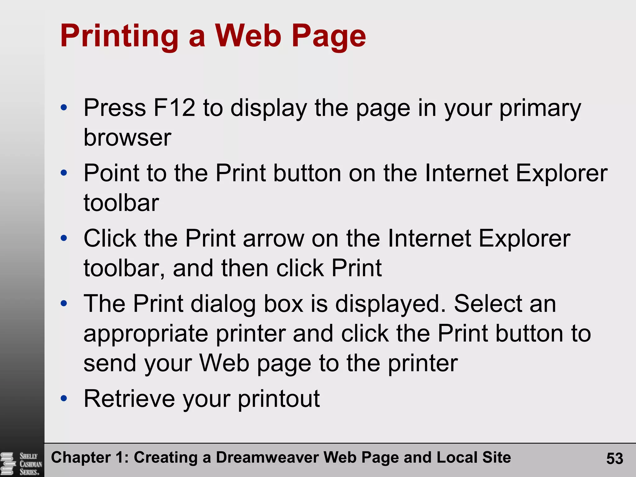 Chapter 1: Creating a Dreamweaver Web Page and Local Site53Printing a Web PagePress F12 to display the page in your primary browserPoint to the Print button on the Internet Explorer toolbarClick the Print arrow on the Internet Explorer toolbar, and then click PrintThe Print dialog box is displayed. Select an appropriate printer and click the Print button to send your Web page to the printerRetrieve your printout