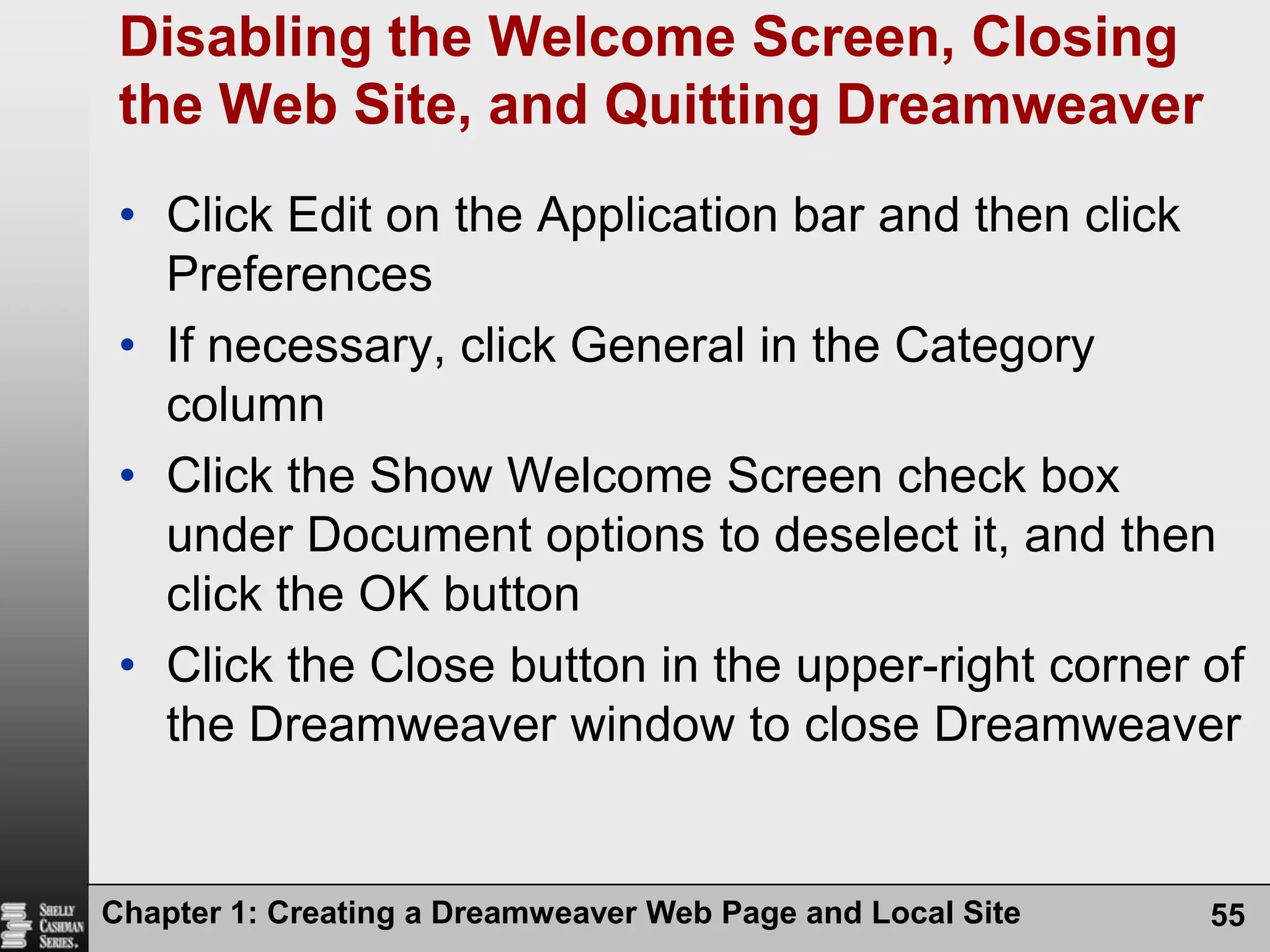 Chapter 1: Creating a Dreamweaver Web Page and Local Site55Disabling the Welcome Screen, Closing the Web Site, and Quitting DreamweaverClick Edit on the Application bar and then click PreferencesIf necessary, click General in the Category columnClick the Show Welcome Screen check box under Document options to deselect it, and then click the OK buttonClick the Close button in the upper-right corner of the Dreamweaver window to close Dreamweaver