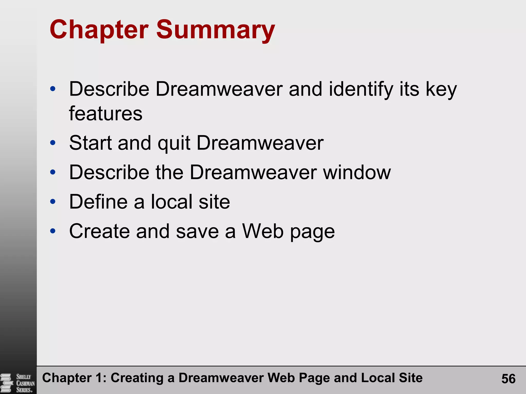 Chapter 1: Creating a Dreamweaver Web Page and Local Site56Chapter SummaryDescribe Dreamweaver and identify its key featuresStart and quit DreamweaverDescribe the Dreamweaver windowDefine a local siteCreate and save a Web page