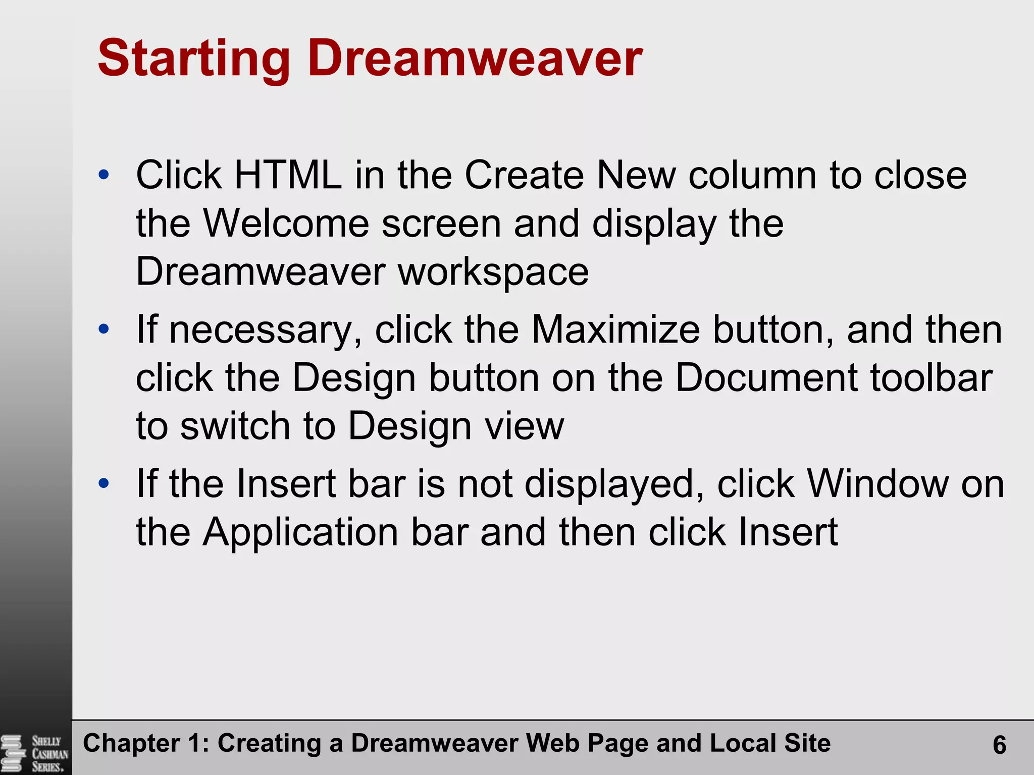 Starting DreamweaverClick HTML in the Create New column to close the Welcome screen and display the Dreamweaver workspaceIf necessary, click the Maximize button, and then click the Design button on the Document toolbar to switch to Design viewIf the Insert bar is not displayed, click Window on the Application bar and then click InsertChapter 1: Creating a Dreamweaver Web Page and Local Site6