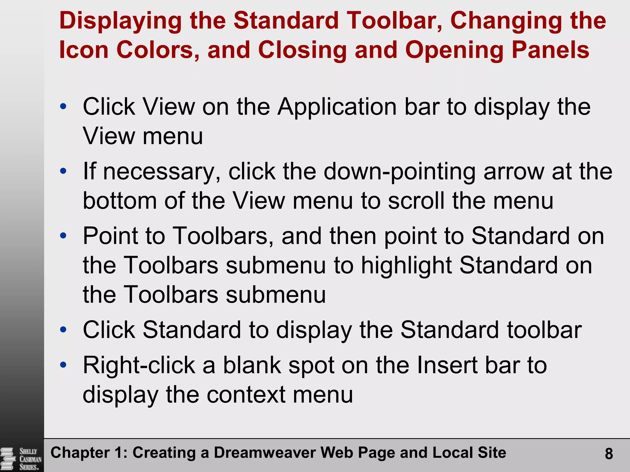 Chapter 1: Creating a Dreamweaver Web Page and Local Site8Displaying the Standard Toolbar, Changing the Icon Colors, and Closing and Opening PanelsClick View on the Application bar to display the View menuIf necessary, click the down-pointing arrow at the bottom of the View menu to scroll the menuPoint to Toolbars, and then point to Standard on the Toolbars submenu to highlight Standard on the Toolbars submenuClick Standard to display the Standard toolbarRight-click a blank spot on the Insert bar to display the context menu
