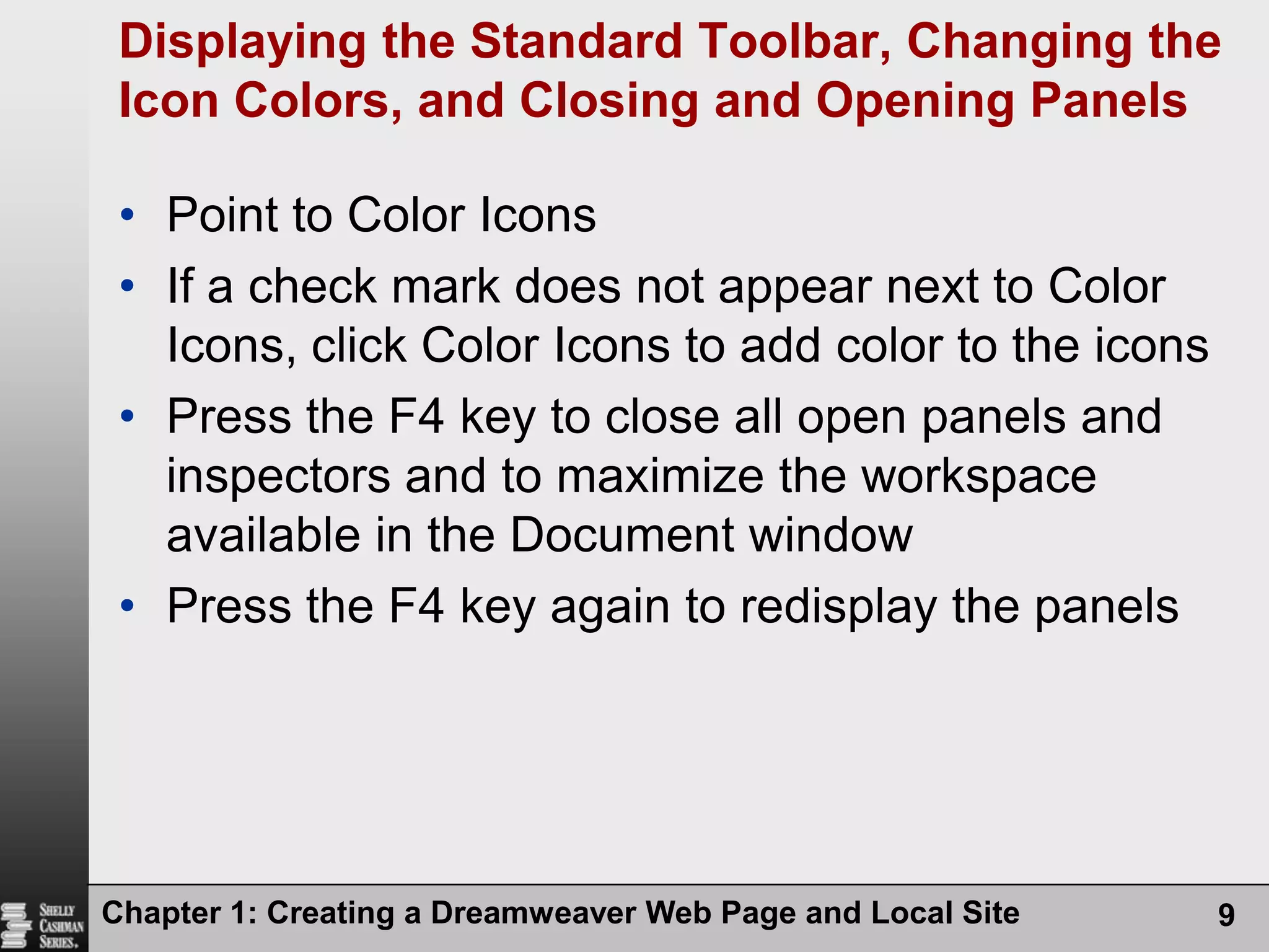 Displaying the Standard Toolbar, Changing the Icon Colors, and Closing and Opening PanelsPoint to Color IconsIf a check mark does not appear next to Color Icons, click Color Icons to add color to the iconsPress the F4 key to close all open panels and inspectors and to maximize the workspace available in the Document windowPress the F4 key again to redisplay the panelsChapter 1: Creating a Dreamweaver Web Page and Local Site9