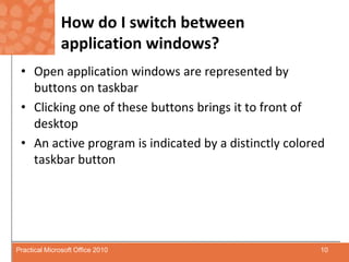 How do I switch between application windows?Open application windows are represented by buttons on taskbarClicking one of these buttons brings it to front of desktopAn active program is indicated by a distinctly colored taskbar button10Practical Microsoft Office 2010