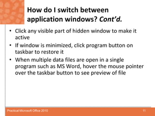 How do I switch between application windows? Cont’d.Click any visible part of hidden window to make it activeIf window is minimized, click program button on taskbar to restore itWhen multiple data files are open in a single program such as MS Word, hover the mouse pointer over the taskbar button to see preview of file11Practical Microsoft Office 2010