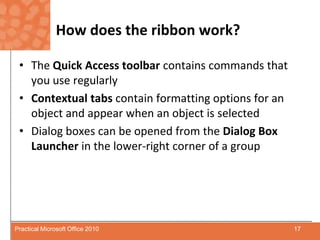 How does the ribbon work?The Quick Access toolbar contains commands that you use regularlyContextual tabs contain formatting options for an object and appear when an object is selectedDialog boxes can be opened from the Dialog Box Launcher in the lower-right corner of a group17Practical Microsoft Office 2010