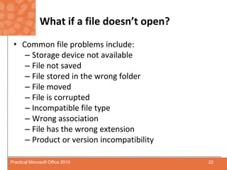 What if a file doesn’t open?Common file problems include:Storage device not availableFile not savedFile stored in the wrong folderFile movedFile is corruptedIncompatible file typeWrong associationFile has the wrong extensionProduct or version incompatibility22Practical Microsoft Office 2010