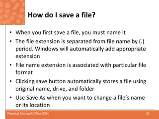 How do I save a file?When you first save a file, you must name itThe file extension is separated from file name by (.) period. Windows will automatically add appropriate extension File name extension is associated with particular file formatClicking save button automatically stores a file using original name, drive, and folderUse Save As when you want to change a file’s name or its location23Practical Microsoft Office 2010