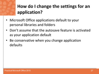 How do I change the settings for an application?Microsoft Office applications default to your personal libraries and foldersDon’t assume that the autosave feature is activated as your application defaultBe conservative when you change application defaults27Practical Microsoft Office 2010