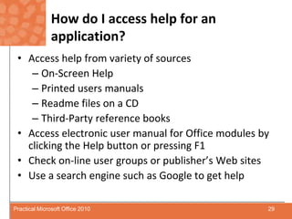 How do I access help for an application?Access help from variety of sourcesOn-Screen HelpPrinted users manualsReadme files on a CDThird-Party reference booksAccess electronic user manual for Office modules by clicking the Help button or pressing F1Check on-line user groups or publisher’s Web sitesUse a search engine such as Google to get help29Practical Microsoft Office 2010