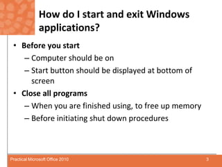 How do I start and exit Windows applications? Before you startComputer should be on Start button should be displayed at bottom of  screenClose all programsWhen you are finished using, to free up memoryBefore initiating shut down procedures3Practical Microsoft Office 2010