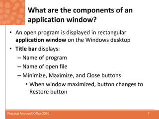 What are the components of an application window?An open program is displayed in rectangular application window on the Windows desktopTitle bar displays:Name of programName of open fileMinimize, Maximize, and Close buttonsWhen window maximized, button changes to Restore button7Practical Microsoft Office 2010