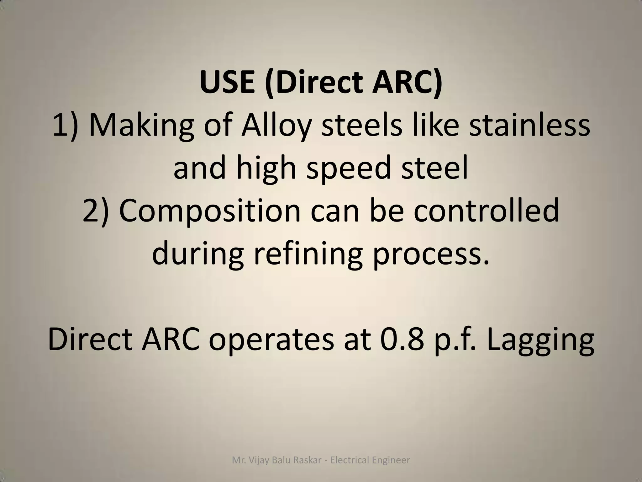 USE (Direct ARC)
1) Making of Alloy steels like stainless
        and high speed steel
  2) Composition can be controlled
       during refining process.

Direct ARC operates at 0.8 p.f. Lagging


             Mr. Vijay Balu Raskar - Electrical Engineer
 