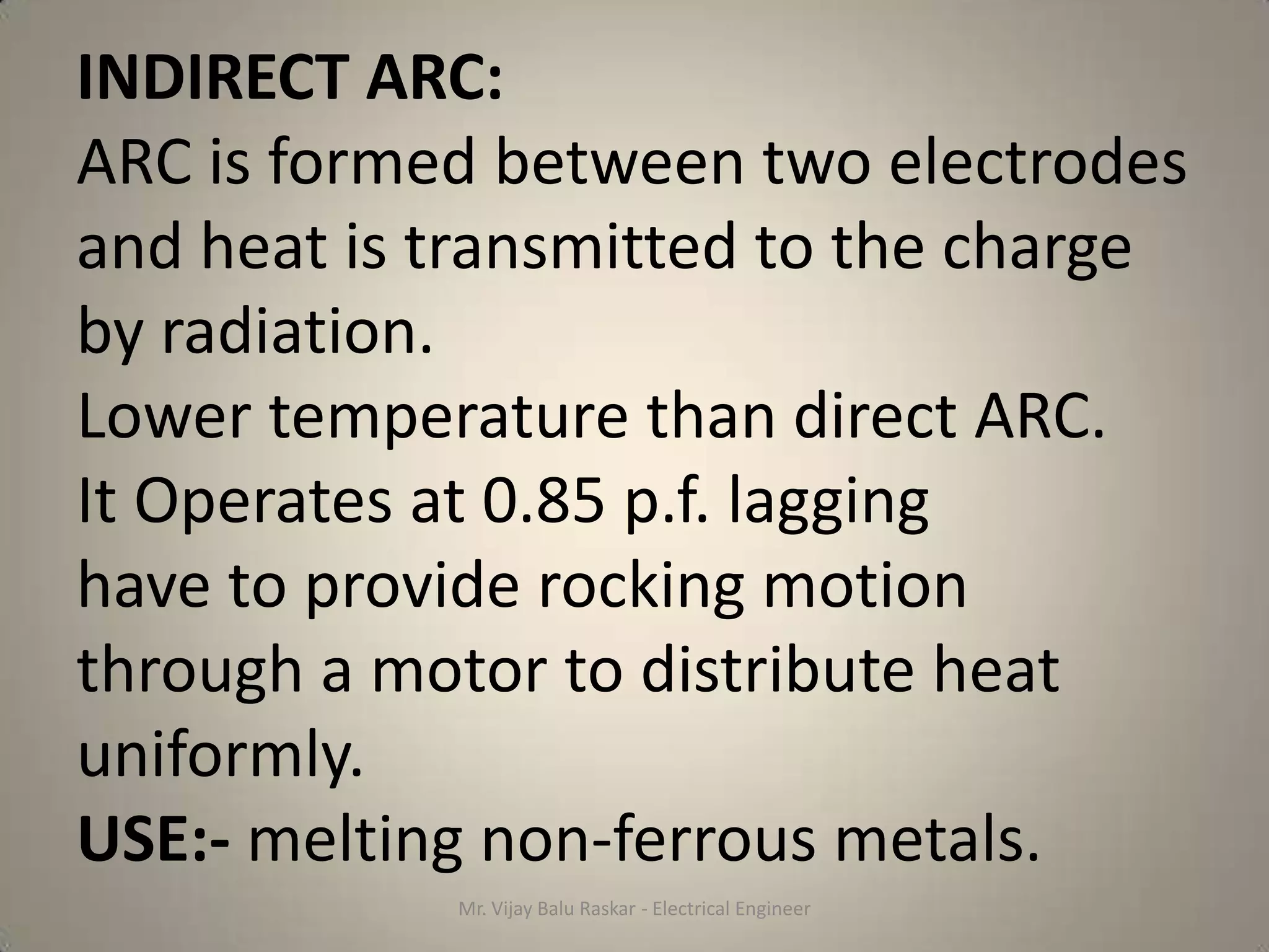 INDIRECT ARC:
ARC is formed between two electrodes
and heat is transmitted to the charge
by radiation.
Lower temperature than direct ARC.
It Operates at 0.85 p.f. lagging
have to provide rocking motion
through a motor to distribute heat
uniformly.
USE:- melting non-ferrous metals.
            Mr. Vijay Balu Raskar - Electrical Engineer
 