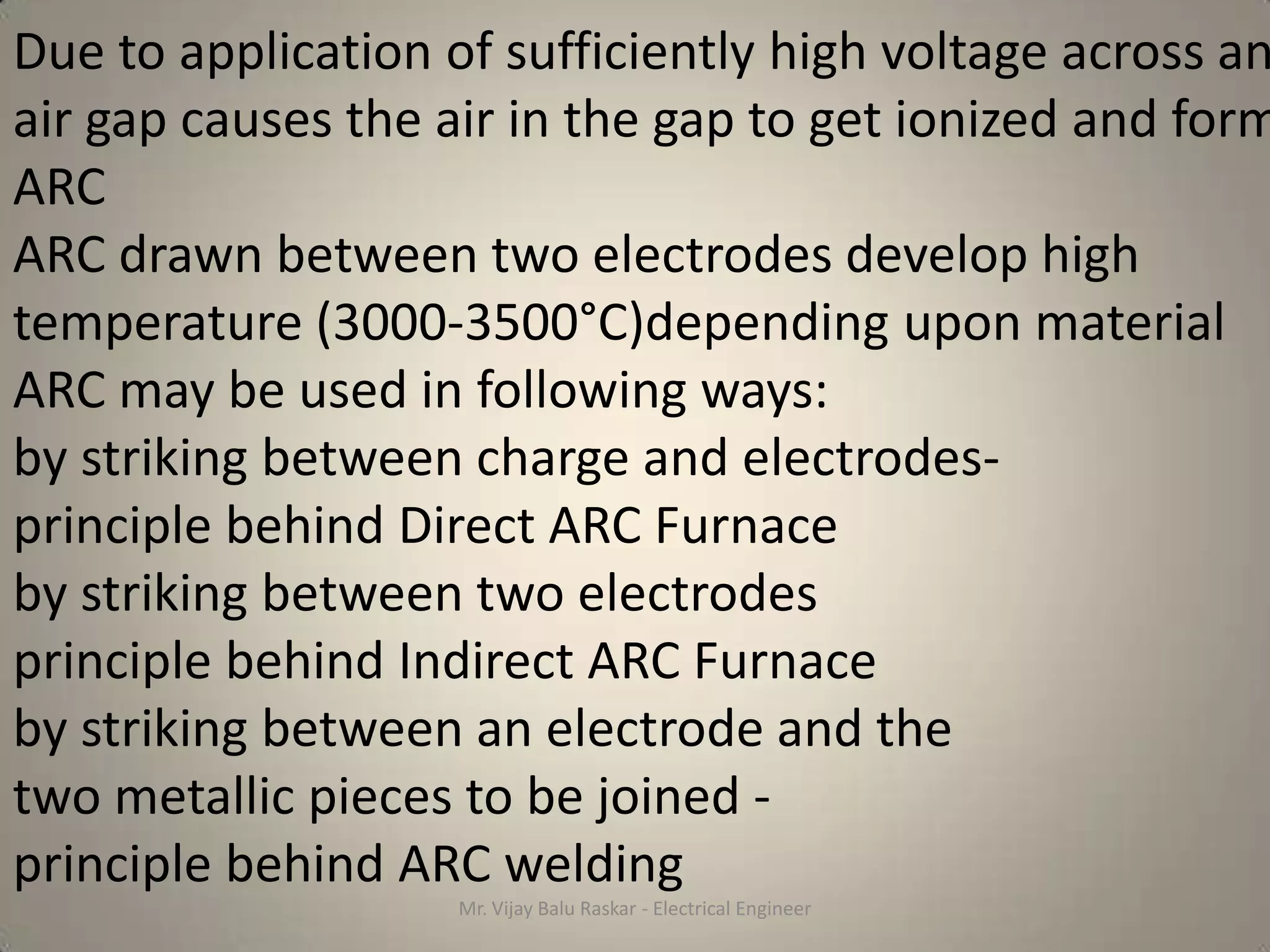 Due to application of sufficiently high voltage across an
air gap causes the air in the gap to get ionized and form
ARC
ARC drawn between two electrodes develop high
temperature (3000-3500°C)depending upon material
ARC may be used in following ways:
by striking between charge and electrodes-
principle behind Direct ARC Furnace
by striking between two electrodes
principle behind Indirect ARC Furnace
by striking between an electrode and the
two metallic pieces to be joined -
principle behind ARC welding
                    Mr. Vijay Balu Raskar - Electrical Engineer
 