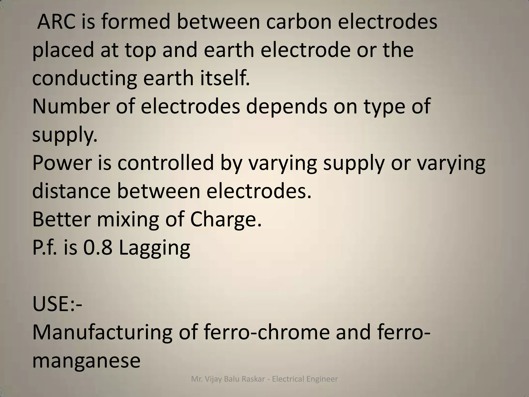 ARC is formed between carbon electrodes
placed at top and earth electrode or the
conducting earth itself.
Number of electrodes depends on type of
supply.
Power is controlled by varying supply or varying
distance between electrodes.
Better mixing of Charge.
P.f. is 0.8 Lagging

USE:-
Manufacturing of ferro-chrome and ferro-
manganese
                Mr. Vijay Balu Raskar - Electrical Engineer
 
