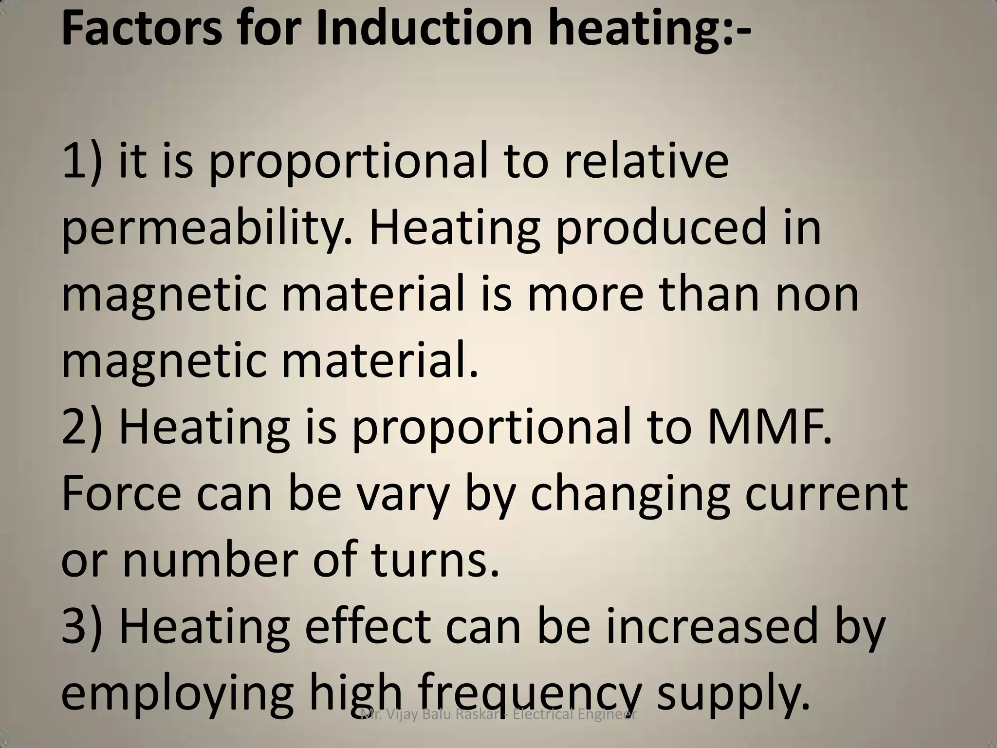 Factors for Induction heating:-

1) it is proportional to relative
permeability. Heating produced in
magnetic material is more than non
magnetic material.
2) Heating is proportional to MMF.
Force can be vary by changing current
or number of turns.
3) Heating effect can be increased by
employing high frequency supply.
             Mr. Vijay Balu Raskar - Electrical Engineer
 