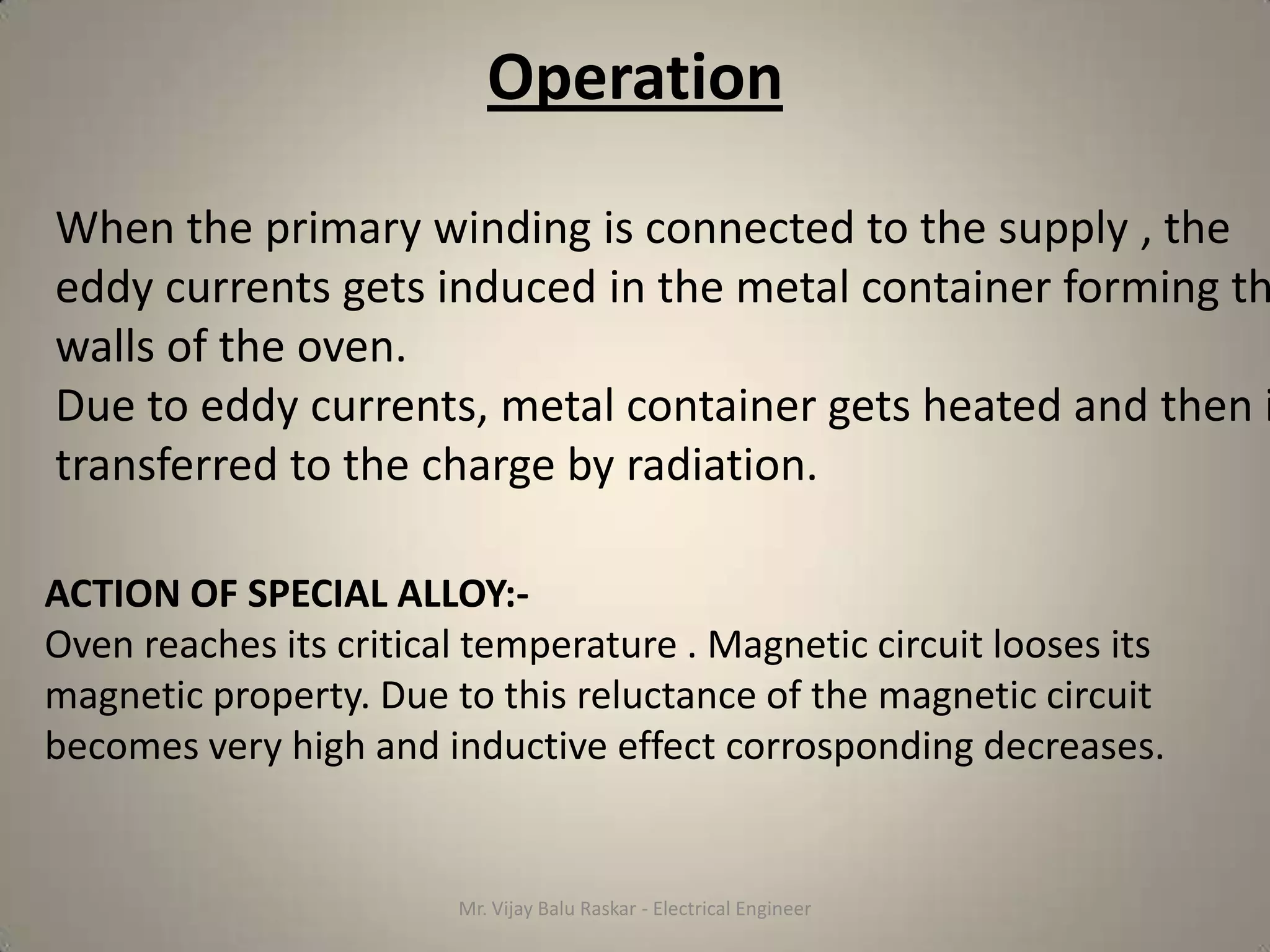 Operation

When the primary winding is connected to the supply , the
eddy currents gets induced in the metal container forming th
walls of the oven.
Due to eddy currents, metal container gets heated and then i
transferred to the charge by radiation.

ACTION OF SPECIAL ALLOY:-
Oven reaches its critical temperature . Magnetic circuit looses its
magnetic property. Due to this reluctance of the magnetic circuit
becomes very high and inductive effect corrosponding decreases.


                        Mr. Vijay Balu Raskar - Electrical Engineer
 